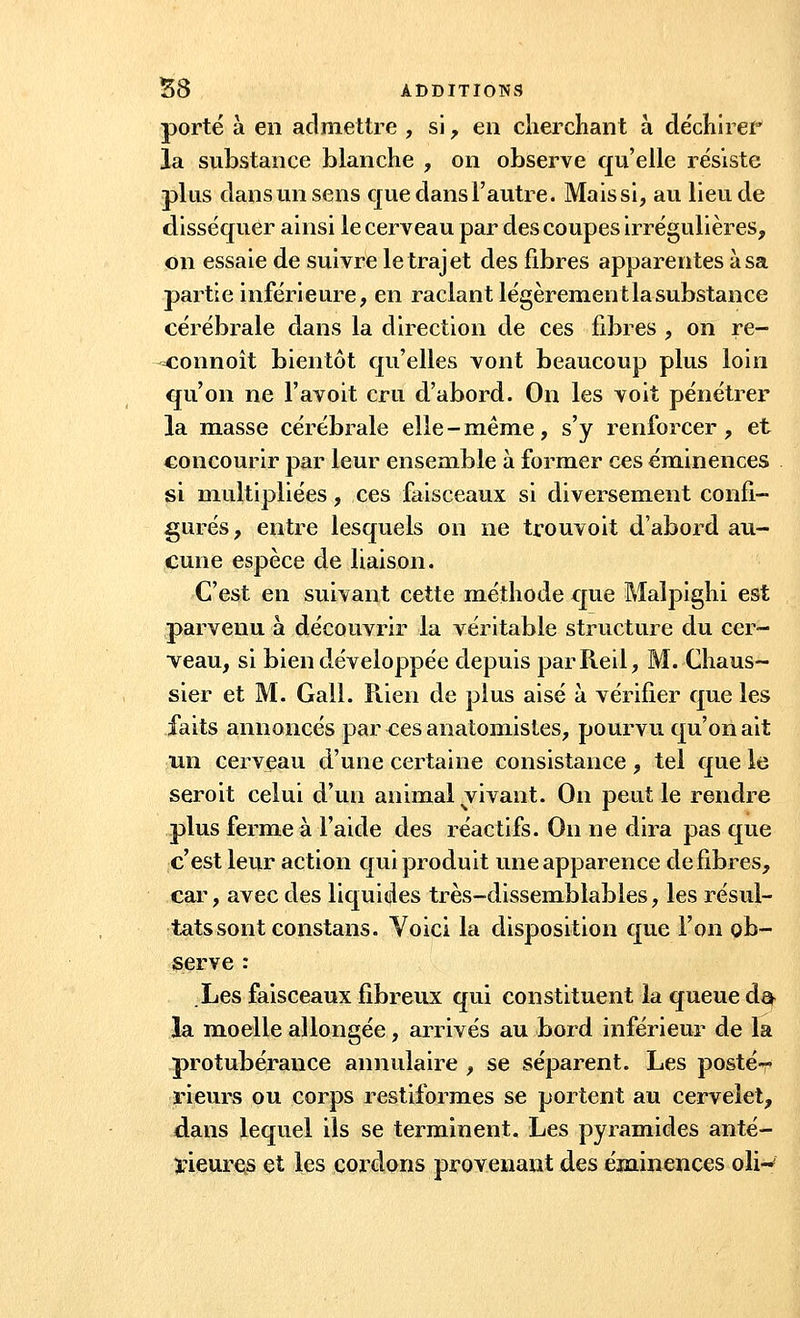 porté à en admettre , si , en cherchant à déchirer* la substance blanche , on observe qu'elle résiste plus dans un sens que dans l'autre. Mais si, au lieu de disséquer ainsi le cerveau par des coupes irrégulières, on essaie de suivre le trajet des fibres apparentes à sa partie inférieure, en raclant légèrement la substance cérébrale dans la direction de ces fibres , on re- -connoît bientôt qu'elles vont beaucoup plus loin qu'on ne l'avoit cru d'abord. On les voit pénétrer la masse cérébrale elle-même, s'y renforcer, et concourir par leur ensemble à former ces éminences si multipliées, ces faisceaux si diversement confi- gurés, entre lesquels on ne trouvoit d'abord au- cune espèce de liaison. C'est en suivant cette méthode que Malpighi est parvenu à découvrir la véritable structure du cer- veau, si bien développée depuis parReil, M. Chaus- sier et M. Gall. Piien de plus aisé à vérifier que les faits annoncés par ces anatomistes, pourvu qu'on ait un cerveau d'une certaine consistance , tel que le seroit celui d'un animal vivant. On peut le rendre plus ferme à l'aide des réactifs. On ne dira pas que c'est leur action qui produit une apparence défibres, car, avec des liquides très-dissemblables, les résul- tats sont constans. Voici la disposition que l'on ob- serve : Les faisceaux fibreux qui constituent la queue d& la moelle allongée, arrivés au bord inférieur de la protubérance annulaire , se séparent. Les posté-* rieurs ou corps restiformes se portent au cervelet, dans lequel ils se terminent. Les pyramides anté- rieures et les cordons provenant des éminences olw