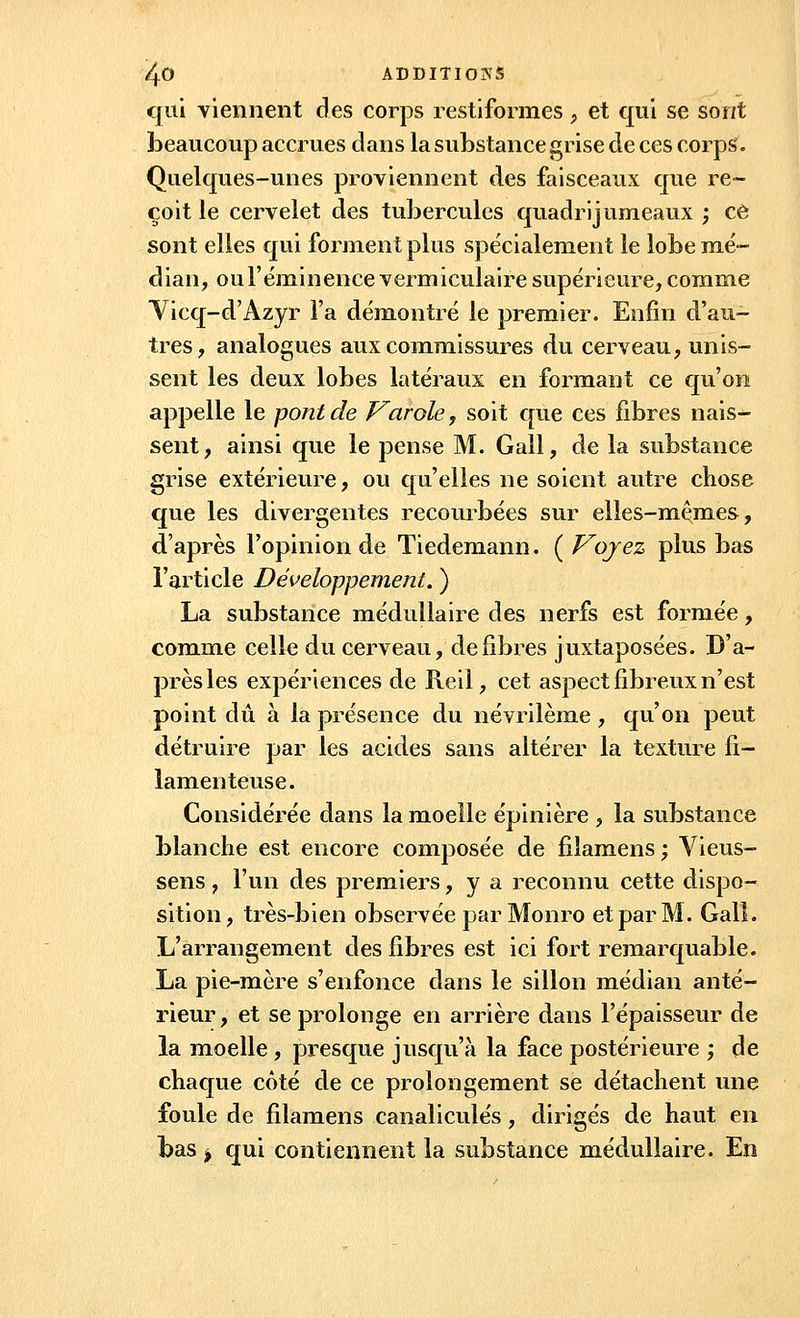 qui viennent des corps restiformes, et qui se sont beaucoup accrues dans la substance grise de ces corps. Quelques-unes proviennent des faisceaux que re- çoit le cervelet des tubercules quadrijumeaux ; ce sont elles qui forment plus spécialement le lobe mé- dian, oul'éminence vermiculaire supérieure, comme Vicq-d'Azyr l'a démontré le premier. Enfin d'au- tres, analogues aux commissures du cerveau, unis- sent les deux lobes latéraux en formant ce qu'on appelle le pont de Varole, soit que ces fibres nais- sent, ainsi que le pense M. Gall, de la substance grise extérieure, ou qu'elles ne soient autre chose que les divergentes recourbées sur elles-mêmes, d'après l'opinion de Tiedemann. {Voyez plus bas l'article Développement. ) La substance médullaire des nerfs est formée, comme celle du cerveau, défibres juxtaposées. D'a- près les expériences de Reil, cet aspect fibreux n'est point dû à la présence du névrilème, qu'on peut détruire par les acides sans altérer la texture fi- lamenteuse. Considérée dans la moelle épinière , la substance blanche est encore composée de filamens; Vieus- sens, l'un des premiers, y a reconnu cette dispo- sition, très-bien observée par Monro et par M. Galî. L'arrangement des fibres est ici fort remarquable. La pie-mère s'enfonce dans le sillon médian anté- rieur, et se prolonge en arrière dans l'épaisseur de la moelle, presque jusqu'à la face postérieure ; de chaque côté de ce prolongement se détachent une foule de filamens canaliculés, dirigés de haut en bas j qui contiennent la substance médullaire. En
