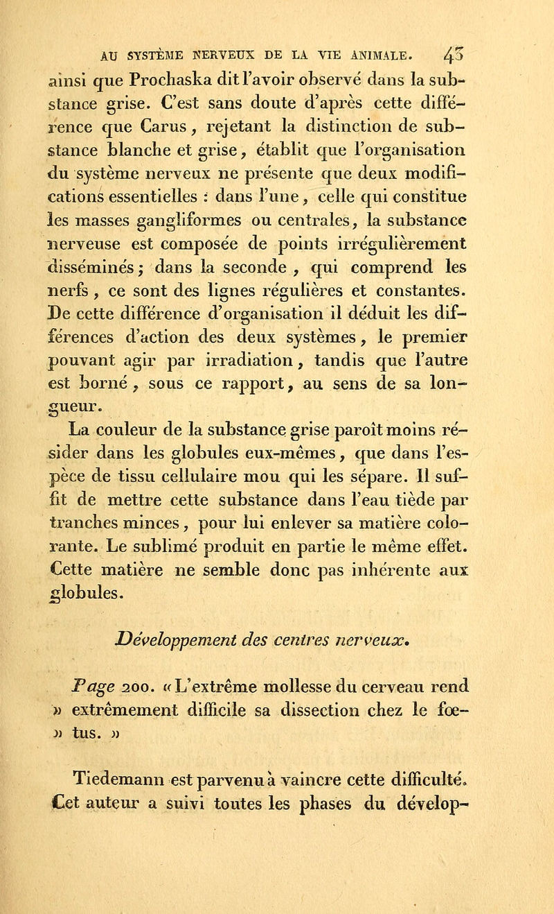 ainsi que Prochaska dit l'avoir observé dans la sub- stance grise. C'est sans doute d'après cette diffé- rence que Carus, rejetant la distinction de sub- stance blanche et grise, établit que l'organisation du système nerveux ne présente que deux modifi- cations essentielles : dans l'une, celle qui constitue les masses gangliformes ou centrales, la substance nerveuse est composée de points irrégulièrement disséminés ; dans la seconde , qui comprend les nerfs, ce sont des lignes régulières et constantes. De cette différence d'organisation il déduit les dif- férences d'action des deux systèmes, le premier pouvant agir par irradiation, tandis que l'autre est borné ? sous ce rapport, au sens de sa lon- gueur. La couleur de la substance grise paroît moins ré- sider dans les globules eux-mêmes, que dans l'es- pèce de tissu cellulaire mou qui les sépare. 11 suf- fit de mettre cette substance dans l'eau tiède par tranches minces, pour lui enlever sa matière colo- rante. Le sublimé produit en partie le même effet. Cette matière ne semble donc pas inhérente aux globules. Développement des centres nerveux. Page 200. «L'extrême mollesse du cerveau rend v extrêmement difficile sa dissection chez le fœ- » tus. » Tiedemann est parvenu a vaincre cette difficulté» Cet auteur a suivi toutes les phases du dévelop^