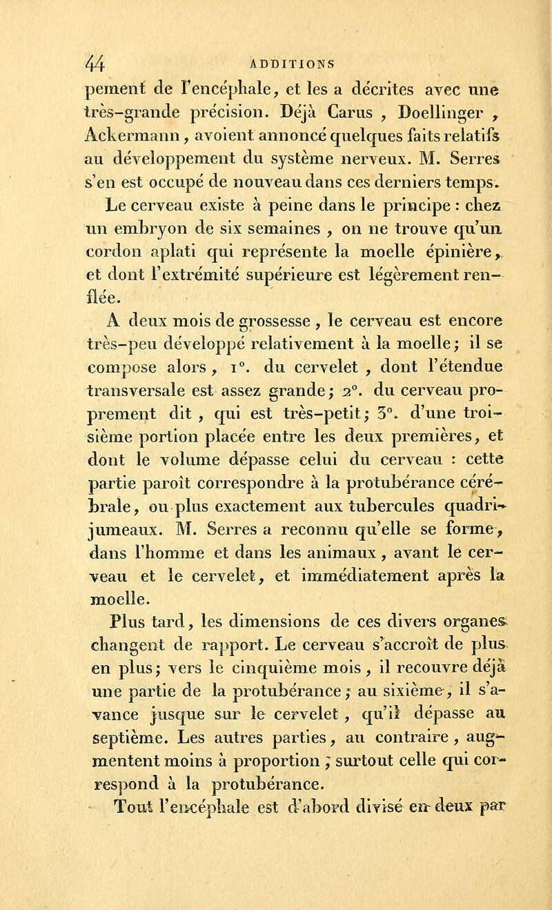 peinent de l'encéphale, et les a décrites avec une très-grande précision. Déjà Carus , Doellinger , Ackermann, avoient annoncé quelques faits relatifs au développement du système nerveux. M. Serres s'en est occupé de nouveau dans ces derniers temps. Le cerveau existe à peine dans le principe : chez un embryon de six semaines , on ne trouve qu'un cordon aplati qui représente la moelle épinière, et dont l'extrémité supérieure est légèrement ren- flée. A deux mois de grossesse , le cerveau est encore très-peu développé relativement à la moelle ; il se compose alors, i°. du cervelet , dont l'étendue transversale est assez grande; 2°. du cerveau pro- prement dit , qui est très-petit; 3°. d'une troi- sième portion placée entre les deux premières, et dont le volume dépasse celui du cerveau : cette partie paroît correspondre à la protubérance céré- brale, ou plus exactement aux tubercules quadri** jumeaux. M. Serres a reconnu qu'elle se forme, dans l'homme et dans les animaux, avant le cer- veau et le cervelet, et immédiatement après la moelle. Plus tard, les dimensions de ces divers organes* changent de rapport. Le cerveau s'accroît de plus en plus; vers le cinquième mois , il recouvre déjà une partie de la protubérance; au sixième, il s'a- vance jusque sur le cervelet , qu'il dépasse au septième. Les autres parties, au contraire, aug3- mentent moins à proportion ; surtout celle qui cor- respond à la protubérance. Tout l'encéphale est d'abord divisé en- deux par
