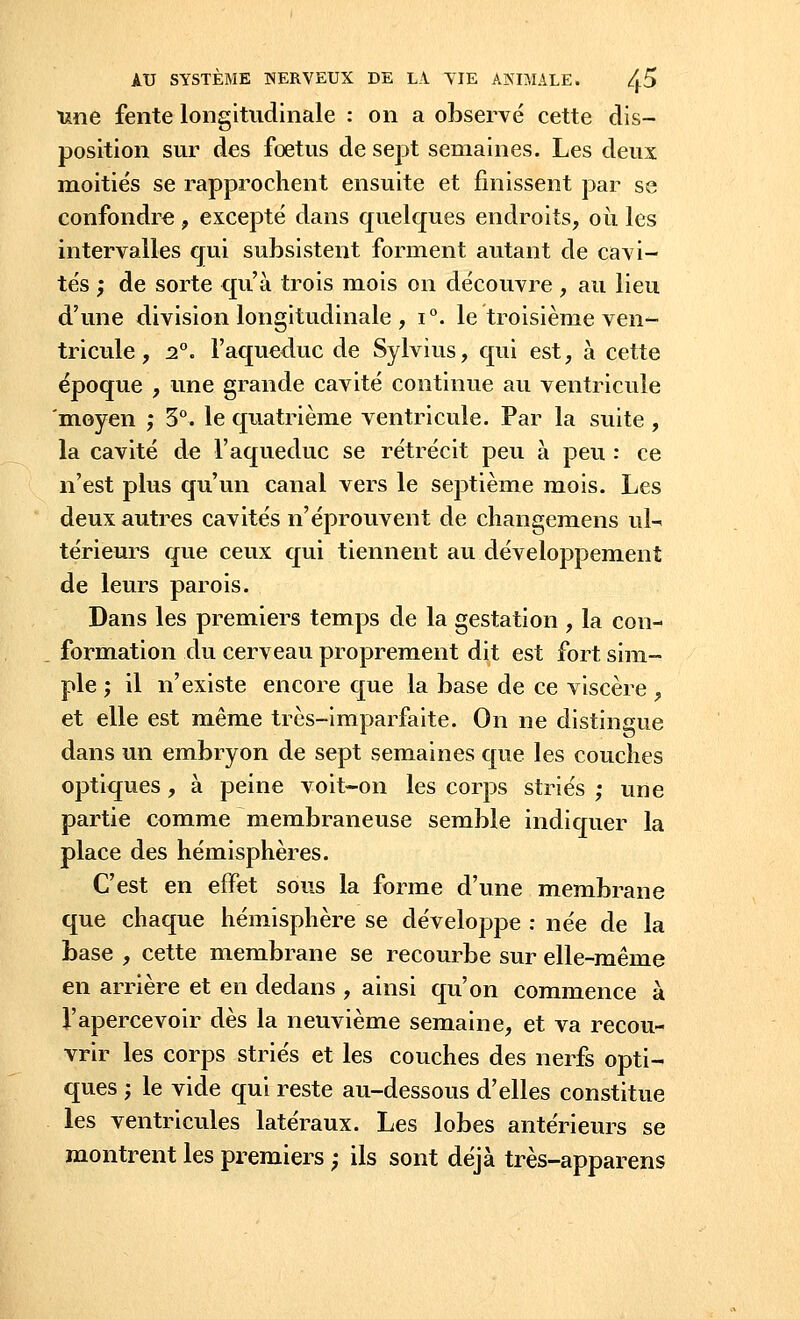 une fente longitudinale : on a observé cette dis- position sur des foetus de sept semaines. Les deux moitiés se rapprochent ensuite et finissent par se confondre, excepté dans quelques endroits, où les intervalles qui subsistent forment autant de cavi- tés ; de sorte qu'à trois mois on découvre , au lieu d'une division longitudinale , i°. le troisième ven- tricule , 2°. l'aqueduc de Sylvius, qui est, à cette époque , une grande cavité continue au ventricule 'moyen ; 3°. le quatrième ventricule. Par la suite , la cavité de l'aqueduc se rétrécit peu à peu : ce n'est plus qu'un canal vers le septième mois. Les deux autres cavités n'éprouvent de changemens ul- térieurs que ceux qui. tiennent au.développement de leurs parois. Dans les premiers temps de la gestation , la con- formation du cerveau proprement dit est fort sim- ple ; il n'existe encore que la base de ce viscère , et elle est même très-imparfaite. On ne distingue dans un embryon de sept semaines que les couches optiques, à peine voit-on les corps striés ; une partie comme membraneuse semble indiquer la place des hémisphères. C'est en effet sous la forme d'une membrane que chaque hémisphère se développe : née de la base , cette membrane se recourbe sur elle-même en arrière et en dedans , ainsi qu'on commence à l'apercevoir dès la neuvième semaine, et va recou- vrir les corps striés et les couches des nerfs opti- ques ; le vide qui reste au-dessous d'elles constitue les ventricules latéraux. Les lobes antérieurs se montrent les premiers ; ils sont déjà très-apparens