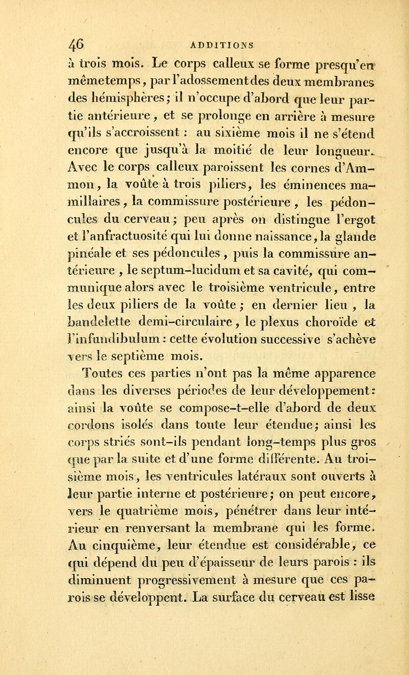 à trois mois. Le corps calleux se forme presqu'en mêmetemps, par l'adossementdes deux membranes des hémisphères; il n'occupe d'abord que leur par- tie antérieure, et se prolonge en arrière à mesure qu'ils s'accroissent : au sixième mois il ne s'étend encore que jusqu'à la moitié de leur longueur. Avec le corps calleux paroissent les cornes d'Am- mon, la voûte à trois piliers, les éminences ma- millaires , la commissure postérieure , les pédon- cules du cerveau ; peu après on distingue l'ergot et l'anfractuosité qui lui donne naissance ,1a glande pinéale et ses pédoncules , puis la commissure an- térieure , le septum-lucidum et sa cavité, qui com- munique alors avec le troisième ventricule, entre les deux piliers de la voûte ; en dernier lieu , la bandelette demi-circulaire, le plexus choroïde et rinfiindibulum : cette évolution successive s'achève vers le septième mois. Toutes ces parties n'ont pas la même apparence dans les diverses périodes de leur développement : ainsi la voûte se compose-t-elle d'abord de deux cordons isolés dans toute leur étendue; ainsi les corps striés sont-ils pendant long-temps plus gros que par la suite et d'une forme différente. Au troi- sième mois, les ventricules latéraux sont ouverts à leur partie interne et postérieure; on peut encore, vers le quatrième mois, pénétrer dans leur inté- rieur en renversant la membrane qui les forme. Au cinquième, leur étendue est considérable, ce qui dépend du peu d'épaisseur de leurs parois : ils diminuent progressivement à mesure que ces pa- rois se développent. La surface du cerveau est lisse