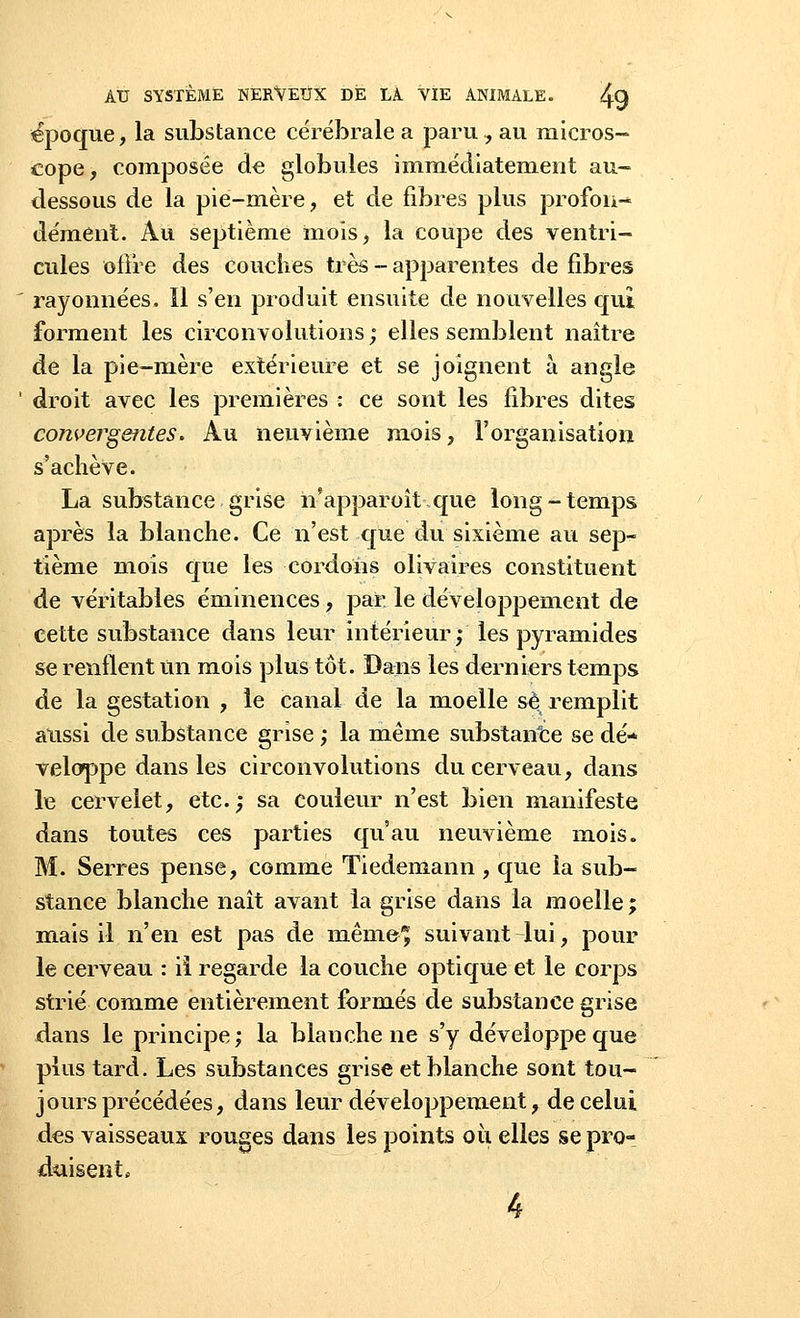 époque, la substance cérébrale a paru, au micros- cope, composée de globules immédiatement au- dessous de la pie-mère, et de fibres plus profon- dément. Au septième mois, la coupe des ventri- cules offre des couches très - apparentes de libres rayonnées. 11 s'en produit ensuite de nouvelles qui forment les circonvolutions ; elles semblent naître de la pie-mère extérieure et se joignent à angle ' droit avec les premières : ce sont les fibres dites convergentes. Au neuvième mois, l'organisation s'achève. La substance grise h'apparoît que long-temps après la blanche. Ce n'est que du sixième au sep- tième mois que les cordons olivaires constituent de véritables éminences, par le développement de cette substance dans leur intérieur; les pyramides se renflent un mois plus tôt. Dans les derniers temps de la gestation , le canal de la moelle se remplit aussi de substance grise ; la même substance se dé- veloppe dans les circonvolutions du cerveau, dans le cervelet, etc.; sa couleur n'est bien manifeste dans toutes ces parties qu'au neuvième mois. M. Serres pense, comme Tiedemann , que la sub- stance blanche naît avant la grise dans la moelle; mais il n'en est pas de même* suivant-lui, pour le cerveau : il regarde la couche optique et le corps strié comme entièrement formés de substance grise dans le principe; la blanche ne s'y développe que plus tard. Les substances grise et blanche sont tou- jours précédées, dans leur développement, de celui des vaisseaux rouges dans les points où elles se pro- duisent*