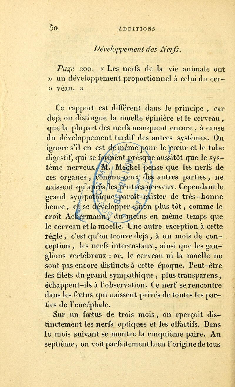 Développement des Nerfs. Page 200. « Les nerfs de la vie animale ont » un développement proportionnel à celui du cer- >) veau. » Ce rapport est différent dans le principe , car déjà on distingue la moelle épinière et le cerveau, que la plupart des nerfs manquent encore , à cause du développement tardif des autres systèmes. On ignore s'il en est de^même pour le |coeur et le tube digestif, qui se forment presque aussitôt que le sys- tème nerveux/M./ MeSiel pepse que les nerfs de ces organes , Korome jgeux/ deà autres parties , ne naissent qu'après les centres nerveux. Cependant le grand syiïipathique paroît exister de très-bonne heure, et se développer sinon plus tôt, comme le croit Aclvermann, du moins en même temps que le cerveau et la moelle. Une autre exception à cette règle , c'est qu'on trouve déjà , à un mois de con- ception , les nerfs intercostaux , ainsi que les gan- glions vertébraux : or, le cerveau ni la moelle ne sont pas encore distincts à cette époque. Peut-être les filets du grand sympathique, plus transparens, échappent-ils à l'observation. Ce nerf se rencontre dans les fœtus qui naissent privés de toutes les par- ties de l'encéphale. Sur un foetus de trois mois, on aperçoit dis- tinctement les nerfs optiques et les olfactifs. Dans le mois suivant se montre la cinquième paire. Au septième, on voit parfaitement bien l'origine de tous