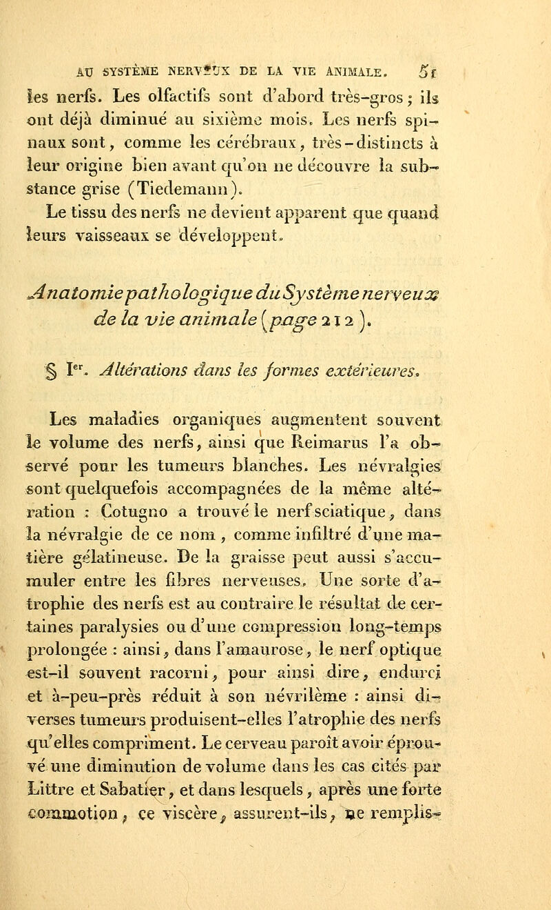 les nerfs. Les olfactifs sont d'abord très-gros; ils ont déjà diminué au sixième mois. Les nerfs spi- naux sont, comme les cérébraux, très - distincts à leur origine bien avant qu'on ne découvre la sub- stance grise (Tiedemann). Le tissu des nerfs ne devient apparent que quand leurs vaisseaux se développent» Anatomiepathologique du Système nerveux de la vie animale {pnge 212). § Ier. Altérations dans les formes extérieures. Les maladies organiques augmentent souvent le volume des nerfs, ainsi que Reimarus l'a ob- servé pour les tumeurs blanches. Les névralgies sont quelquefois accompagnées de la même alté- ration : Çotugno a trouvé le nerf scia-tique , dans la névralgie de ce nom , comme infiltré d'une ma- tière gélatineuse. De la graisse peut aussi s'accu- muler entre les fibres nerveuses. Une sorte d'a- trophie des nerfs est au contraire le résultat de cer- taines paralysies ou d'une compression long-temps prolongée : ainsi, dans Famaurose, le nerf optique est-il souvent racorni, pour ainsi dire, endurci et à-peu-près réduit à son névrilème : ainsi di- verses tumeurs produisent-elles l'atrophie des nerfs qu'elles compriment. Le cerveau paroît avoir éprou- vé une diminution de volume dans les cas cités par Littre et Sabatier, et dans lesquels, après une forte commotion ? ce viscère^ assurent-ils ; se remplis*