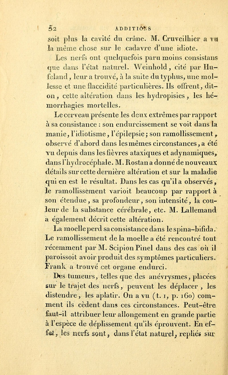 $2 ADDITIFS soit plus la cavité du crâne. M. Cruveilhier a TU la même chose sur le cadavre d'une idiote. Les nerfs ont quelquefois paru moins consistans que dans l'état naturel. Weinhold, cité par Hu- ■feland, leur a trouvé, à la suite du typhus, une mol- lesse et une flaccidité particulières. Ils offrent, dit- on , cette altération dans les Ivydropisies , les hé- morrhagies mortelles. Le cerveau, présente les deux extrêmes par rapport à sa consistance : son endurcissement se voit dans la manie, l'idiotisme, l'épilepsie; son ramollissement T observé d'abord dans les mêmes circonstances, a été vu depuis dans les fièvres ataxiques et adynamiques^ dans l'hydrocéphale. M. Rostan a donné de nouveaux détails sur cette dernière altération et sur la maladie qui en est le résultat. Dans les cas qu'il a observés, le ramollissement varioit beaucoup par rapport à son étendue, sa profondeur, son intensité, la cou- leur de la substance cérébrale, etc. M. Lallemand à également décrit cette altération. La moelle perd sa consistance dans lespina-bifida. Le ramollissement de la moelle a été rencontré tout récemment par M. ScipionPinel dans des cas où il paroissoit avoir produit des symptômes particuliers. Frank a trouvé cet organe endurci. Des tumeurs, telles que des anévrysmes, placées sur le trajet des nerfs, peuvent les déplacer , les distendre, les aplatir. On a vu (t. i, p. 160) com- ment ils cèdent dans ces circonstances. Peut-être faut-il attribuer leur allongement en grande partie à l'espèce de déplissement qu'ils éprouvent. En ef- fet, les nerfs sont, dans l'état naturel; repliés sur