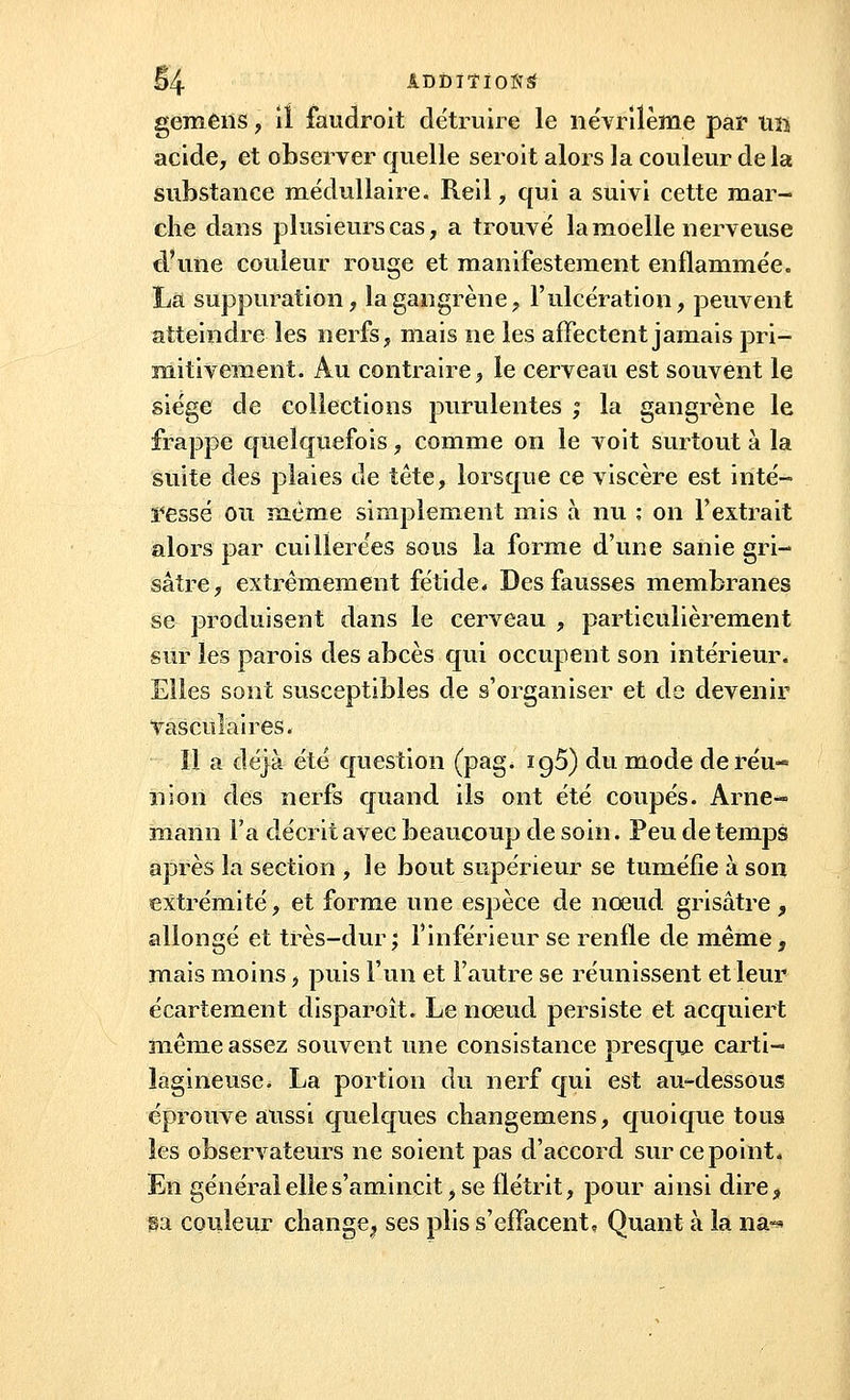 §4 ADDÎÏÏOttS gemens, il faudroit détruire le névrilème par un acide, et observer quelle seroit alors la couleur de la substance médullaire. Reil, qui a suivi cette mar- che dans plusieurs cas, a trouvé la moelle nerveuse d'une couleur rouge et manifestement enflammée. La suppuration, la gangrène, l'ulcération, peuvent atteindre les nerfs, mais ne les affectent jamais pri- mitivement. Au contraire, le cerveau est souvent le siège de collections purulentes ; la gangrène le frappe quelquefois, comme on le voit surtout à la suite des plaies de tête, lorsque ce viscère est inté- ressé ou même simplement mis à nu ; on l'extrait alors par cuillerées sous la forme d'une sanie gri- sâtre, extrêmement fétide* Des fausses membranes se produisent dans le cerveau , particulièrement sur les parois des abcès qui occupent son intérieur. Elles sont susceptibles de s'organiser et de devenir Vasculaires. 11 a déjà été question (pag. ig5) du mode de réu- nion des nerfs quand ils ont été coupés. Arne- niann Fa décrit avec beaucoup de soin. Peu de temps après la section , le bout supérieur se tuméfie à son extrémité, et forme une espèce de nœud grisâtre, allongé et très-dur; l'inférieur se renfle de même, mais moins, puis l'un et l'autre se réunissent et leur écartement disparoît. Le nœud persiste et acquiert même assez souvent une consistance presque carti- lagineuse. La portion du nerf qui est au-dessous éprouve aussi quelques changemens, quoique tous les observateurs ne soient pas d'accord sur ce point. En général elle s'amincit, se flétrit, pour ainsi dire, ga couleur change^ ses plis s'effacent. Quant à la na«*