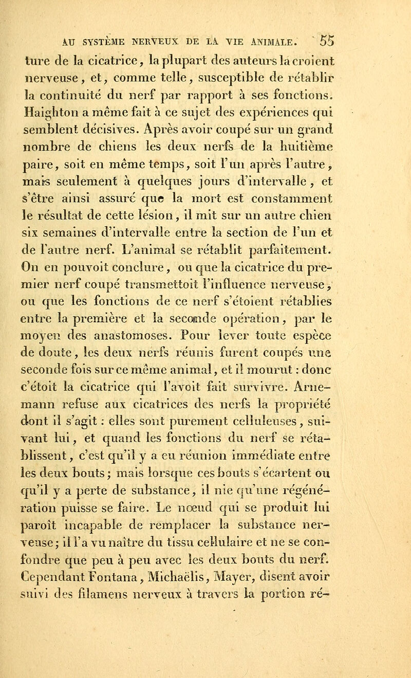 ture cle la cicatrice, la plupart des auteurs la croient nerveuse , et, comme telle, susceptible cle rétablir la continuité du nerf par rapport à ses fonctions. Haighton a même fait à ce sujet des expériences qui semblent décisives. Après avoir coupé sur un grand nombre de chiens les deux nerfs de la huitième paire, soit en même temps, soit l'un après l'autre, mats seulement à quelques jours d'intervalle , et s'être ainsi assuré que la mort est constamment le résultat de cette lésion, il mit sur un autre chien six semaines d'intervalle entre la section de l'un et de l'autre nerf. L'animal se rétablit parfaitement. On en pouvoit conclure, ou que la cicatrice du pre- mier nerf coupé transmettoit l'influence nerveuse, ou que les fonctions de ce nerf s'étoient rétablies entre la première et la secojnde opération, par le moyen des anastomoses. Pour lever toute espèce de doute, les deux nerfs réunis furent coupés une seconde fois sur ce même animal, et il mourut : donc c'étoit la cicatrice qui l'avoit fait survivre. Arne- mann refuse aux cicatrices des nerfs la propriété dont il s'agit : elles sont purement celluleuses, sui- vant lui, et quand les fonctions du nerf se réta- blissent , c'est qu'il y a eu réunion immédiate entre les deux bouts; mais lorsque ces bouts s'écartent ou qu'il y a perte de substance, il nie qu'une régéné- ration puisse se faire. Le nœud qui se produit lui paroît incapable de remplacer la substance ner- veuse ; il l'a vu naître du tissu cellulaire et ne se con- fondre que peu à peu avec les deux bouts du nerf. Cependant Fontana, Michaëlis, Mayer, disent avoir suivi des filamens nerveux à travers la portion ré-