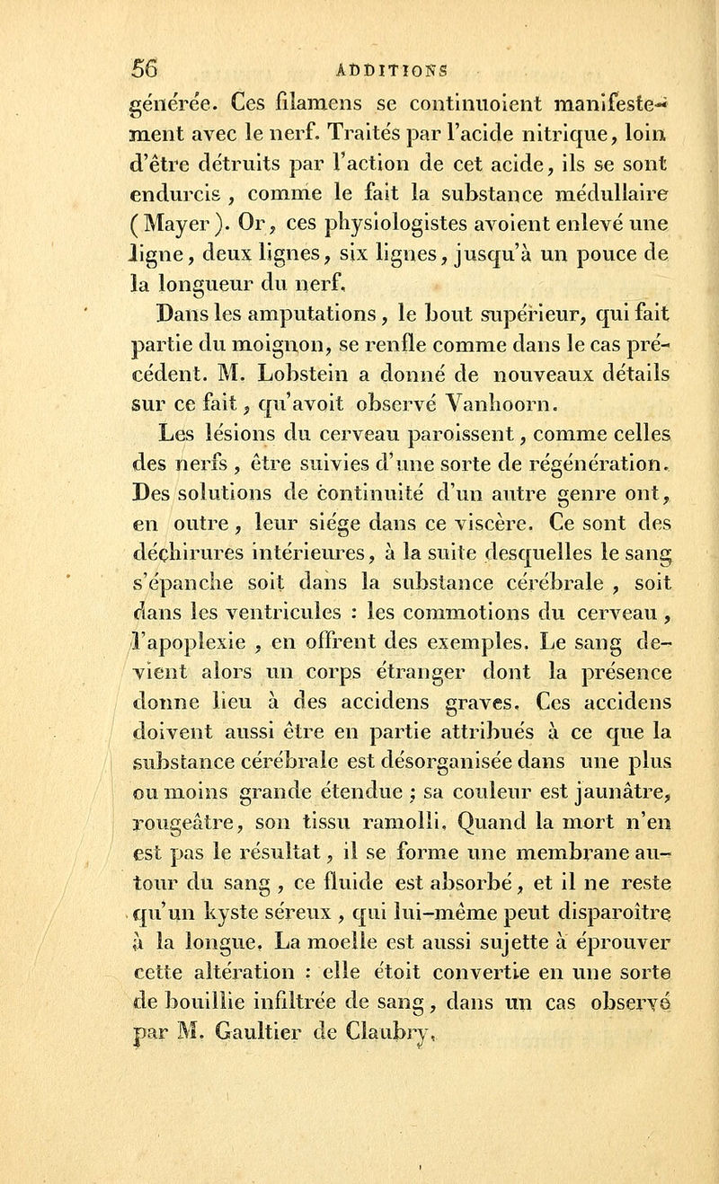 générée. Ces filamens se continuoient manifeste-* ment avec le nerf. Traités par l'acide nitrique, loin d'être détruits par l'action de cet acide, ils se sont endurcis , comme le fait la substance médullaire (Mayer ). Or, ces physiologistes avoient enlevé une ligne, deux lignes, six lignes, jusqu'à un pouce de la longueur du nerf. Dans les amputations , le bout supérieur, qui fait partie du moignon, se renfle comme dans le cas pré- cédent. M. Lobstein a donné de nouveaux détails sur ce fait, qu'avoit observé Vanlioorn. Les lésions du cerveau paroissent, comme celles des nerfs , être suivies d'une sorte de régénération. Des solutions de continuité d'un autre genre ont, en outre, leur siège dans ce viscère. Ce sont des déchirures intérieures, à la suite desquelles le sang s'épanche soit dans la substance cérébrale , soit dans les ventricules : les commotions du cerveau, l'apoplexie , en offrent des exemples. Le sang de- vient alors un corps étranger dont la présence donne lieu à des accidens graves. Ces accidens doivent aussi être en partie attribués à ce que la substance cérébrale est désorganisée dans une plus ou moins grande étendue; sa couleur est jaunâtre, rougeâtre, son tissu ramolli. Quand la mort n'en est pas le résultat, il se forme une membrane au- tour du sang , ce fluide est absorbé, et il ne reste qu'un kyste séreux , qui lui-même peut disparoître à la longue, La moelle est aussi sujette à éprouver cette altération : elle étoit convertie en une sorte de bouillie infiltrée de sang, dans un cas observé par M. Gaultier de Claubry,