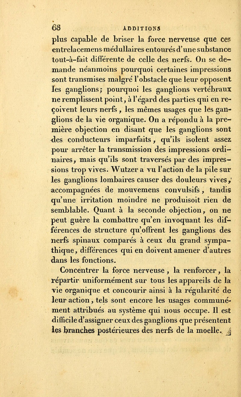 plus capable de briser la force nerveuse que ces entrelaceraens médullaires entourés d'une substance tout-à-fait différente de celle des nerfs. On se de- mande néanmoins pourquoi certaines impressions sont transmises malgré l'obstacle que leur opposent les ganglions; pourquoi les ganglions vertébraux ne remplissent point, à l'égard des parties qui en re- çoivent leurs nerfs , les mêmes usages que les gan- glions de la vie organique. On a répondu à la pre- mière objection en disant que les ganglions sont des conducteurs imparfaits, qu'ils isolent assez pour arrêter la transmission des impressions ordi- naires, mais qu'ils sont traverses par des impres- sions trop vives. Wutzer a vu l'action de la pile sur les ganglions lombaires causer des douleurs vives} accompagnées de mouvemens convulsifs , tandis qu'une irritation moindre ne produisoit rien de semblable. Quant à la seconde objection, on ne peut guère la combattre qu'en invoquant les dif- férences de structure qu'offrent les ganglions des nerfs spinaux comparés à ceux du grand sympa- thique , différences qui en doivent amener d'autres dans les fonctions. Concentrer la force nerveuse, la renforcer, la répartir uniformément sur tous les appareils de la vie organique et concourir ainsi à la régularité de leur action, tels sont encore les usages communé- ment attribués au système qui nous occupe. Il est difficile d'assigner ceux des ganglions que présentent les branches postérieures des nerfs de la moelle. _Ji