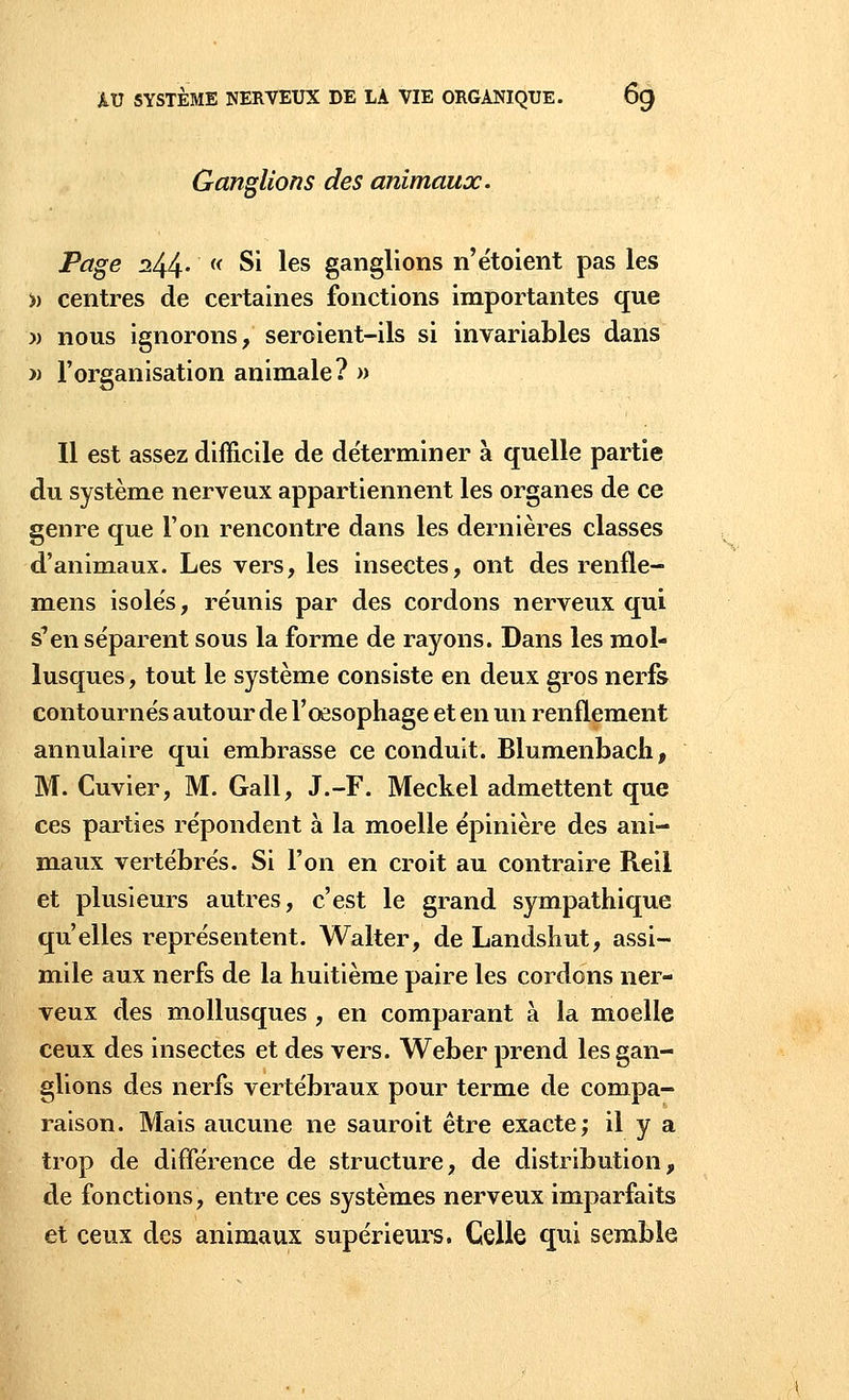 Ganglions des animaux. Page ^44- (< Si les ganglions n'étoient pas les » centres de certaines fonctions importantes que » nous ignorons, seroient-ils si invariables dans » l'organisation animale? » Il est assez difficile de déterminer à quelle partie du système nerveux appartiennent les organes de ce genre que l'on rencontre dans les dernières classes d'animaux. Les vers, les insectes, ont des renfle- mens isolés, réunis par des cordons nerveux qui s'en séparent sous la forme de rayons. Dans les mol- lusques , tout le système consiste en deux gros nerfs contournés autour de l'œsophage et en un renflement annulaire qui embrasse ce conduit. Blumenbach, M. Cuvier, M. Gall, J.-F. Meckel admettent que ces parties répondent à la moelle épinière des ani- maux vertébrés. Si l'on en croit au contraire Reil et plusieurs autres, c'est le grand sympathique qu'elles représentent. Walter, de Landshut, assi- mile aux nerfs de la huitième paire les cordons ner- veux des mollusques , en comparant à la moelle ceux des insectes et des vers. Weber prend les gan- glions des nerfs vertébraux pour terme de compa- raison. Mais aucune ne sauroit être exacte; il y a trop de différence de structure, de distribution, de fonctions, entre ces systèmes nerveux imparfaits et ceux des animaux supérieurs. Celle qui semble