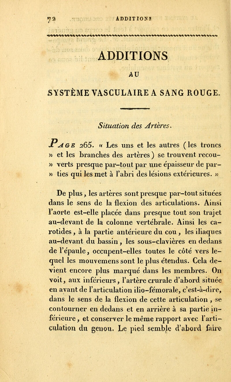 ADDITIONS AU SYSTÈME VASCULAIRE A SANG ROUGE. Situation des Artères. JlAge 2Ô5. « Les uns et les autres (les troncs » et les branches des artères ) se trouvent recou- » verts presque par-tout par une épaisseur de par- » ties qui les met à l'abri des lésions extérieures, n De plus, les artères sont presque par-tout situées dans le sens de la flexion des articulations. Ainsi l'aorte est-elle placée dans presque tout son trajet au-devant de la colonne vertébrale. Ainsi les ca- rotides , à la partie antérieure du cou , les iliaques au-devant du bassin, les sous-clavières en dedans de l'épaule, occupent-elles toutes le côté vers le- quel les mouvemens sont le plus étendus. Cela de- vient encore plus marqué dans les membres. On voit, aux inférieurs, l'artère crurale d'abord située en ayant de l'articulation ilio-fémorale, c'est-à-dire, dans le sens de la flexion de cette articulation, se contourner en dedans et en arrière à sa partie in- férieure , et conserver le même rapport avec l'arti- culation du genou. Le pied semble d'abord faire