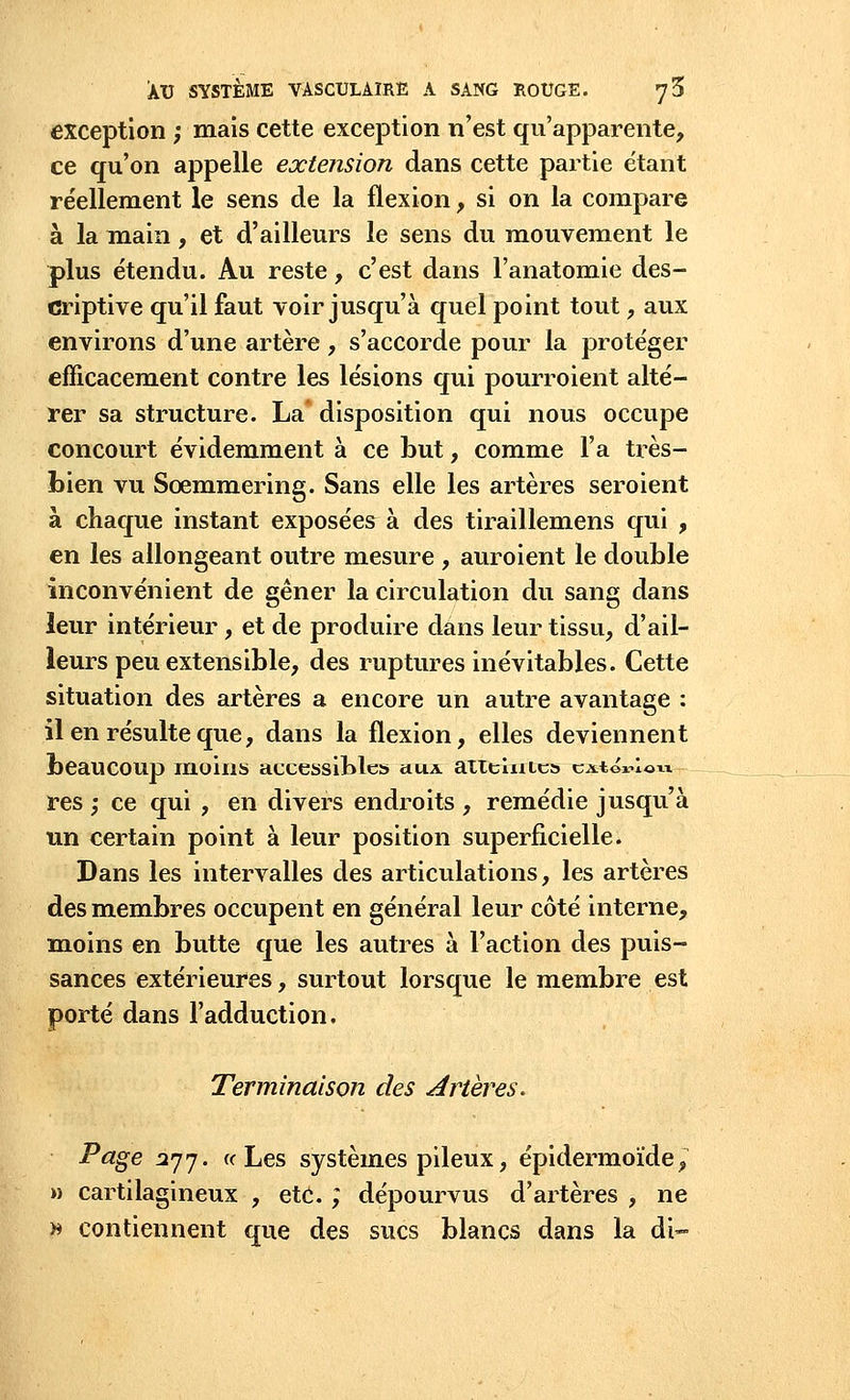 exception ; mais cette exception n'est qu'apparente, ce qu'on appelle extension dans cette partie étant réellement le sens de la flexion, si on la compare à la main, et d'ailleurs le sens du mouvement le plus étendu. Au reste, c'est dans l'anatomie des- criptive qu'il faut voir jusqu'à quel point tout, aux environs d'une artère, s'accorde pour la protéger efficacement contre les lésions qui pourroient alté- rer sa structure. La* disposition qui nous occupe concourt évidemment à ce Lut, comme l'a très- bien vu Sœmmering. Sans elle les artères seroient à chaque instant exposées à des tiraillemens qui , en les allongeant outre mesure , auroient le double inconvénient de gêner la circulation du sang dans leur intérieur, et de produire dans leur tissu, d'ail- leurs peu extensible, des ruptures inévitables. Cette situation des artères a encore un autre avantage : il en résulte que, dans la flexion, elles deviennent beaucoup moins accessibles aiu atielnic» c^toi-loix res ; ce qui , en divers endroits , remédie jusqu'à un certain point à leur position superficielle. Dans les intervalles des articulations, les artères des membres occupent en général leur côté interne, moins en butte que les autres à l'action des puis- sances extérieures, surtout lorsque le membre est porté dans l'adduction, Terminaison des Artères* Page 2jj. a Les systèmes pileux, épidermoïde, » cartilagineux , etc. ; dépourvus d'artères , ne » contiennent que des sucs blancs dans la di-