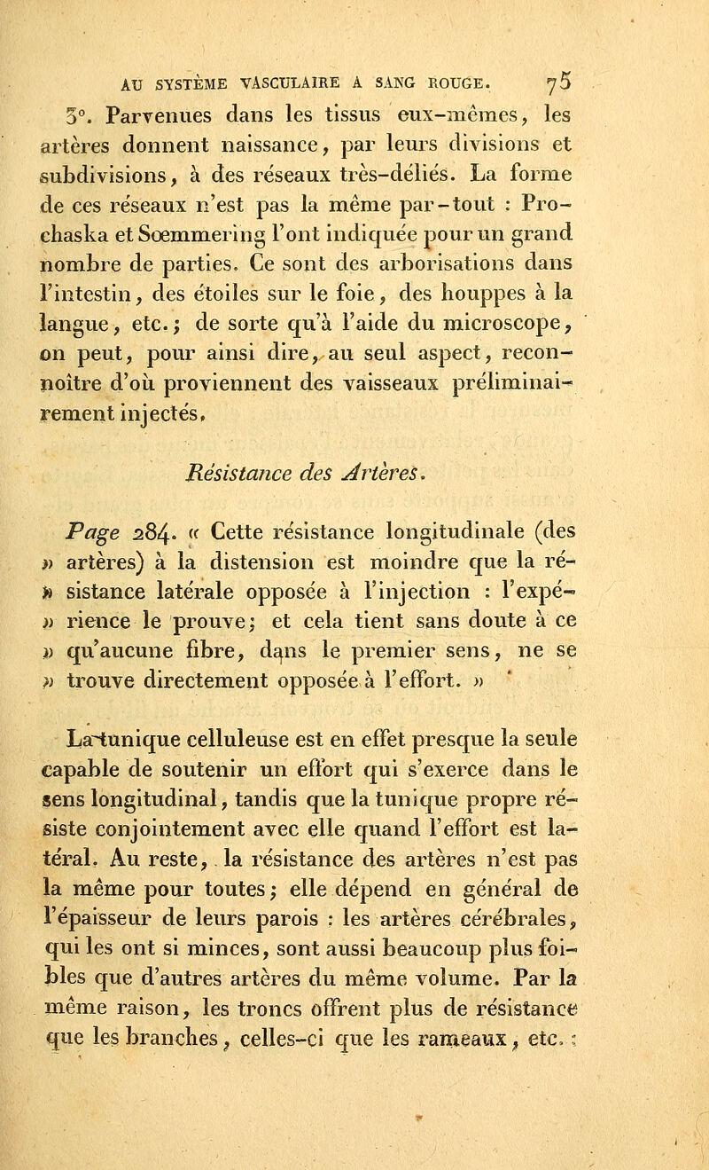 5°. Parvenues dans les tissus eux-mêmes, les artères donnent naissance, par leurs divisions et subdivisions, à des réseaux très-déliés. La forme de ces réseaux n'est pas la même par-tout : Pro- chaska etSœmmering l'ont indiquée pour un grand nombre de parties. Ce sont des arborisations dans l'intestin, des étoiles sur le foie, des houppes à la langue, etc.; de sorte qu'à l'aide du microscope, on peut, pour ainsi dire, au seul aspect, recon- noître d'où proviennent des vaisseaux préliminai- rement injectés, Résistance des drtères. Page 284. « Cette résistance longitudinale (des » artères) à la distension est moindre que la ré- h sistance latérale opposée à l'injection : l'expé- » rience le prouve; et cela tient sans doute à ce )) qu'aucune fibre, dans le premier sens, ne se ?) trouve directement opposée à l'effort. » La~1;unique celluleuse est en effet presque la seule capable de soutenir un effort qui s'exerce dans le sens longitudinal, tandis que la tunique propre ré- siste conjointement avec elle quand l'effort est la- téral. Au reste, la résistance des artères n'est pas la même pour toutes ; elle dépend en général de l'épaisseur de leurs parois : les artères cérébrales, qui les ont si minces, sont aussi beaucoup plus foi- blés que d'autres artères du même volume. Par la même raison, les troncs offrent plus de résistance que les brandies, celles-ci que les rameaux ? etc, ;