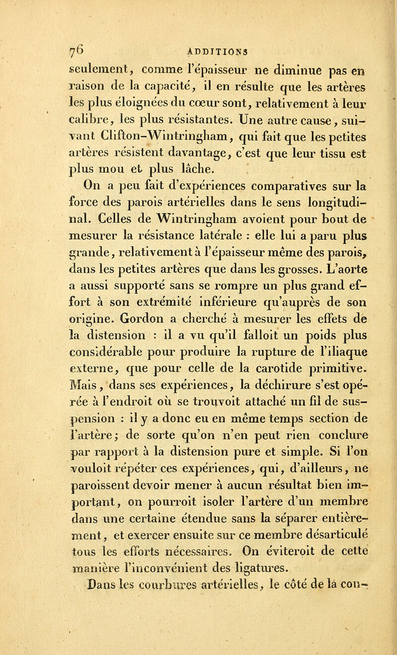 seulement, comme l'épaisseur ne diminue pas en raison de la capacité, il en résulte que les artères les plus éloignées du cœur sont, relativement à leur calibre, les plus résistantes. Une autre cause, sui- vant Clifton-Wintringham, qui fait que les petites artères résistent davantage, c'est que leur tissu est plus mou et plus lâche. On a peu fait d'expériences comparatives sur la force des parois artérielles dans le sens longitudi- nal. Celles de Wintringliam avoient pour bout de mesurer la résistance latérale : elle lui a paru plus grande, relativement à l'épaisseur même des parois, dans les petites artères que dans les grosses. L'aorte a aussi supporté sans se rompre un plus grand ef- fort à son extrémité inférieure qu'auprès de son origine. Gordon a cherché à mesurer les effets de la distension : il a vu qu'il falloit un poids plus considérable pour produire la rupture de l'iliaque externe, que pour celle de la carotide primitive. Mais, dans ses expériences, la déchirure s'est opé- rée à l'endroit où se trouvoit attaché un fil de sus- pension : il y a donc eu en même temps section de l'artère; de sorte qu'on n'en peut rien conclure par rapport à la distension pure et simple. Si l'on vouloit répéter ces expériences, qui, d'ailleurs, ne paroissent devoir mener à aucun résultat bien im- portant, on pourroit isoler l'artère d'un membre dans une certaine étendue sans la séparer entière- ment , et exercer ensuite sur ce membre désarticulé tous les efforts nécessaires, On éviterpit de cette manière l'inconvénient des ligatures. Dans les courbures artérielles, le coté de la con-