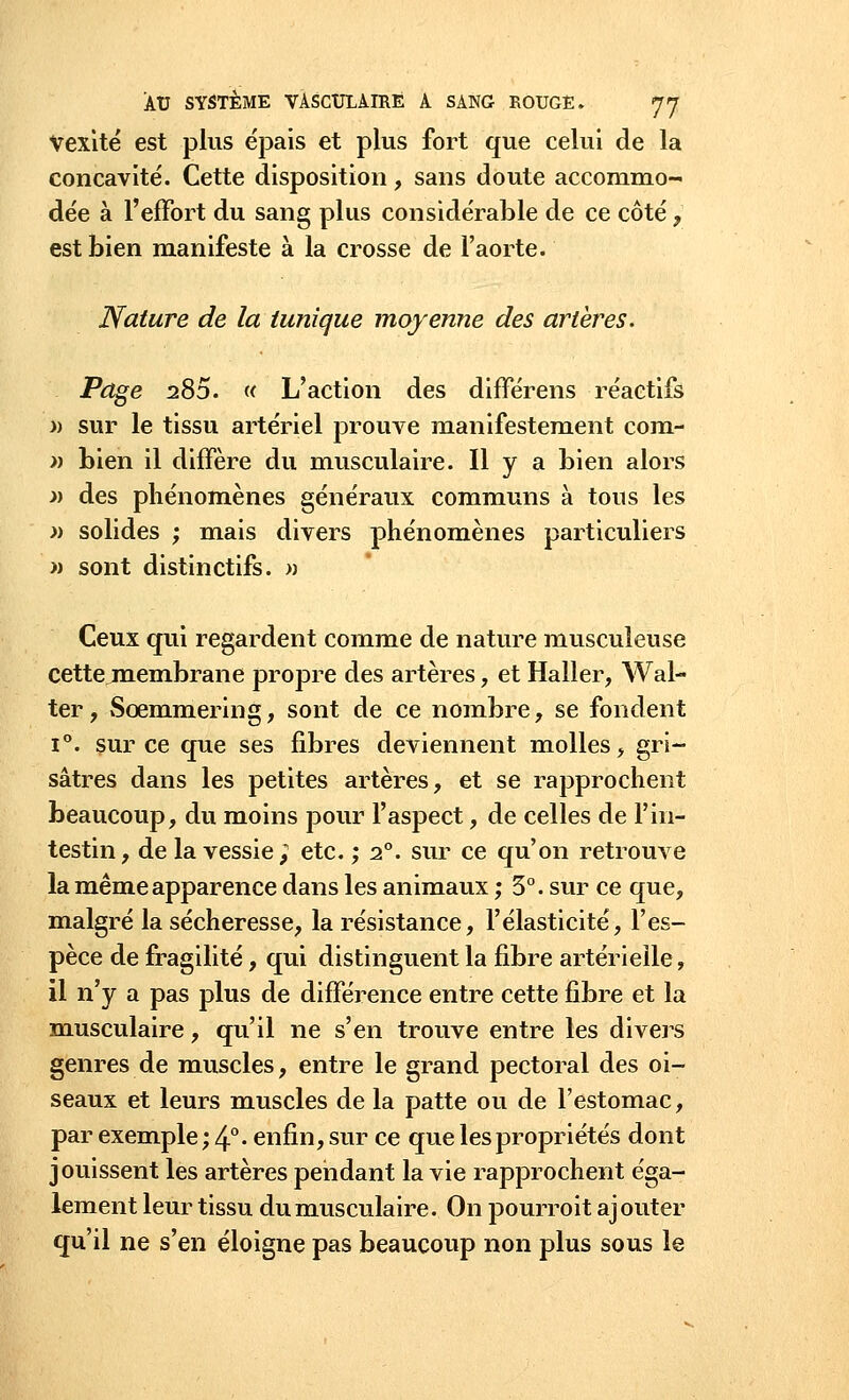 vexité est plus épais et plus fort que celui de la concavité. Cette disposition, sans doute accommo- dée à l'effort du sang plus considérable de ce côté, est bien manifeste à la crosse de l'aorte. Nature de la tunique moyenne des artères. Page 280. « L'action des différens réactifs » sur le tissu artériel prouve manifestement com- » bien il diffère du musculaire. Il y a bien alors » des phénomènes généraux communs à tous les » solides ; mais divers phénomènes particuliers « sont distinctifs. » Ceux qui regardent comme de nature musculeuse cette membrane propre des artères, et Haller, Wal- ter, Scemmering, sont de ce nombre, se fondent i°. sur ce que ses fibres deviennent molles, gri- sâtres dans les petites artères, et se rapprochent beaucoup, du moins pour l'aspect, de celles de l'in- testin, de la vessie; etc. ; i°. sur ce qu'on retrouve la même apparence dans les animaux ; 3°. sur ce que, malgré la sécheresse, la résistance, l'élasticité, l'es- pèce de fragilité, qui distinguent la fibre artérielle, il n'y a pas plus de différence entre cette fibre et la musculaire, qu'il ne s'en trouve entre les divers genres de muscles, entre le grand pectoral des oi- seaux et leurs muscles de la patte ou de l'estomac, par exemple; 4° • enfin, sur ce que les propriétés dont jouissent les artères pendant la vie rapprochent éga- lement leur tissu du musculaire. On pourroit ajouter qu'il ne s'en éloigne pas beaucoup non plus sous le