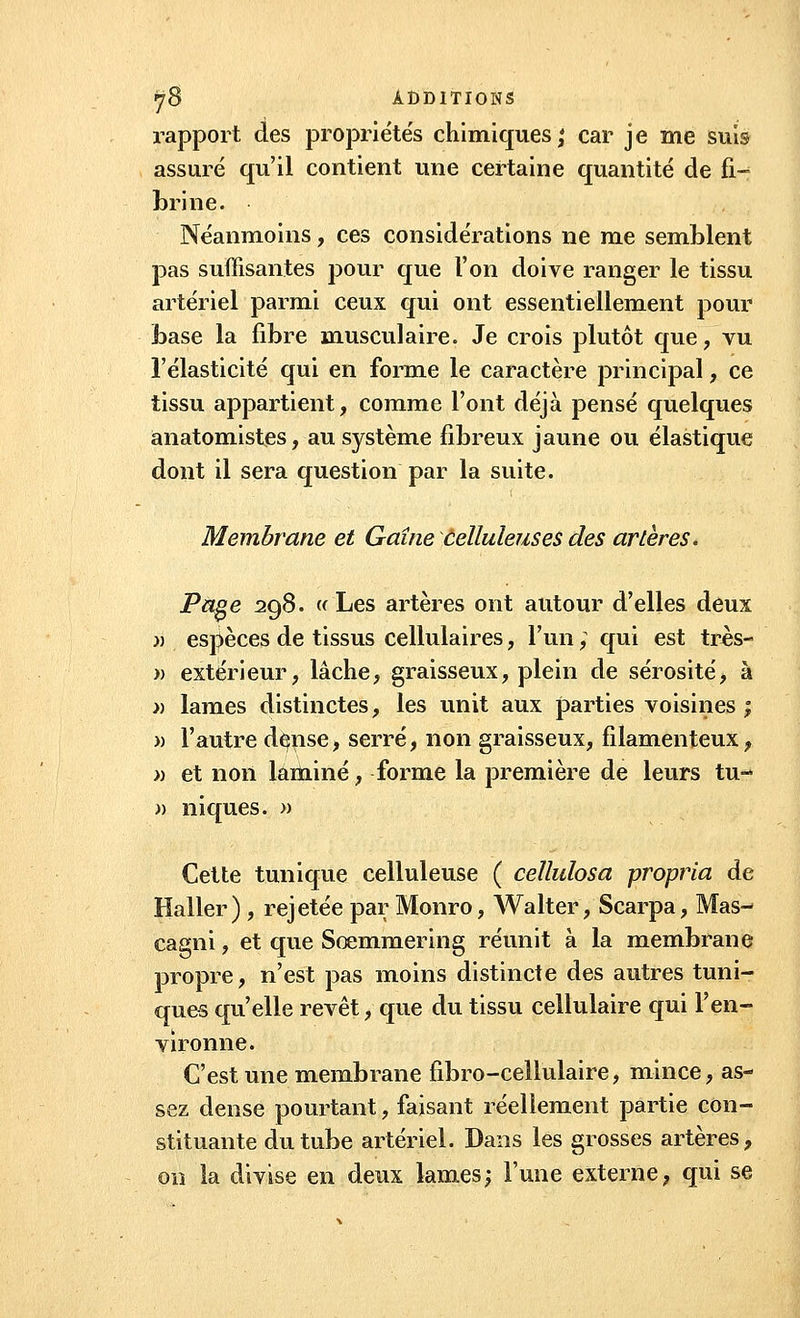 rapport des propriétés chimiques; car je me suis assuré qu'il contient une certaine quantité de fi- brine. Néanmoins, ces considérations ne me semblent pas suffisantes pour que l'on doive ranger le tissu artériel parmi ceux qui ont essentiellement pour base la fibre musculaire. Je crois plutôt que, vu l'élasticité qui en forme le caractère principal, ce tissu appartient, comme l'ont déjà pensé quelques anatomistes, au système fibreux jaune ou élastique dont il sera question par la suite. Membrane et Gaine celluleuses des artères. Page 298. « Les artères ont autour d'elles deux » espèces de tissus cellulaires, l'un ; qui est très- )> extérieur, lâche, graisseux, plein de sérosité, à » lames distinctes, les unit aux parties voisines ; » l'autre dçnse, serré, non graisseux, filamenteux, » et non laminé, forme la première de leurs tu- » niques. » Cette tunique celluleuse ( cellulosa propria de Haller) , rejetée par Monro, Walter, Scarpa, Mas- cagni, et que Scemmering réunit à la membrane propre, n'est pas moins distincte des autres tuni- ques qu'elle revêt, que du tissu cellulaire qui l'en- vironne. C'est une membrane fibro-cellulaire, mince, as- sez dense pourtant, faisant réellement partie con- stituante du tube artériel. Dans les grosses artères, on la divise en deux lames; l'une externe, qui se
