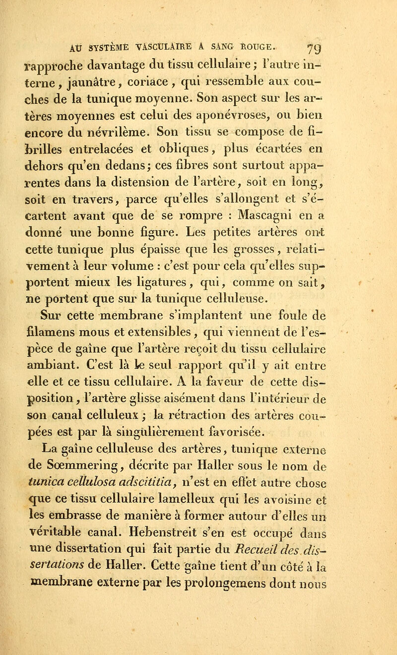 rapproche davantage du tissu cellulaire ; l'autre in- terne , jaunâtre, coriace , qui ressemble aux cou- ches de la tunique moyenne. Son aspect sur les ar- tères moyennes est celui des aponévroses, ou Lien encore du névrilème. Son tissu se compose de fi- brilles entrelacées et obliques, plus écartées en dehors qu'en dedans ; ces fibres sont surtout appa- rentes dans la distension de l'artère, soit en long, soit en travers, parce qu'elles s'allongent et s'é- cartent avant que de se rompre : Mascagni en a donné une bonne figure. Les petites artères ont cette tunique plus épaisse que les grosses, relatif vement à leur volume : c'est pour cela qu'elles sup- portent mieux les ligatures, qui, comme on sait, ne portent que sur la tunique celluleuse. Sur cette membrane s'implantent une foule de filamens mous et extensibles, qui viennent de l'es- pèce de gaîne que l'artère reçoit du tissu cellulaire ambiant. C'est là le seul rapport qu'il y ait entre elle et ce tissu cellulaire. A la faveur de cette dis- position , l'artère glisse aisément dans l'intérieur de son canal celluleux ; la rétraction des artères cou- pées est par là singulièrement favorisée. La gaîne celluleuse des artères, tunique externe de Scemmering, décrite par Haller sous le nom de tunica cellulosa adscititia, n'est en effet autre chose que ce tissu cellulaire lamelleux qui les avoisine et les embrasse de manière à former autour d'elles un véritable canal. Hebenstreit s'en est occupé dans une dissertation qui fait partie du Recueil des dis- sertations de Haller. Cette gaîne tient d'un côté à la membrane externe par les prolongemens dont nous