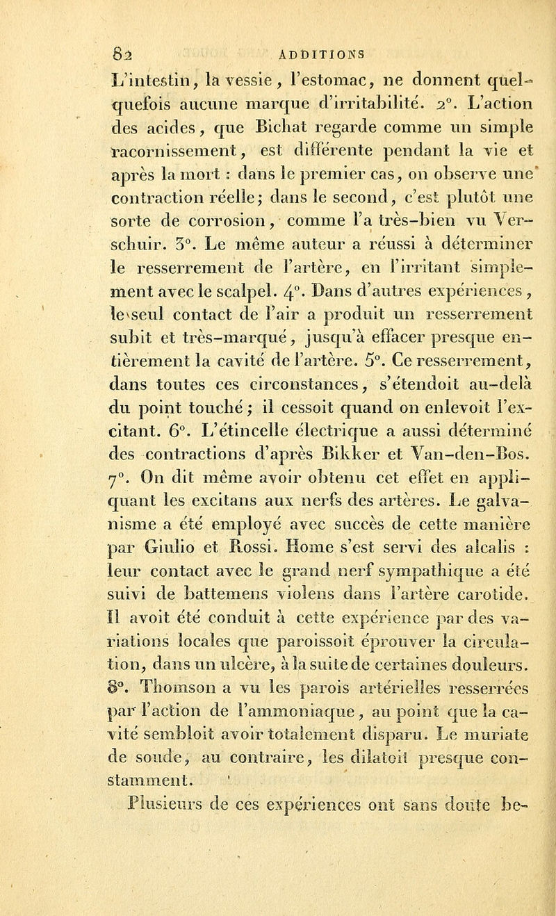 L'intestin, la vessie, l'estomac, ne donnent quel- quefois aucune marque d'irritabilité. 20. L'action des acides, que Bichat regarde comme un simple racornissement, est différente pendant la vie et après la mort : dans le premier cas, on observe une contraction réelle; dans le second, c'est plutôt une sorte de corrosion, comme l'a très-bien vu Ver- schuir. 5°. Le même auteur a réussi à déterminer le resserrement de l'artère, en l'irritant simple- ment avec le scalpel. 4°- Dans d'autres expériences, le1*seul contact de l'air a produit un resserrement subit et très-marqué, jusqu'à effacer presque en- tièrement la cavité de l'artère. 5°. Ce resserrement, dans toutes ces circonstances, s'étendoit au-delà du point touché ; il cessoit quand on enlevoit l'ex- citant. 6°. L'étincelle électrique a aussi déterminé des contractions d'après Bikker et Van-den-Bos. 70. On dit même avoir obtenu cet effet en appli- quant les excitans aux nerfs des artères. Le galva- nisme a été employé avec succès de cette manière par Giulio et Rossi. Home s'est servi des alcalis : leur contact avec le grand nerf sympathique a été suivi de battemens vîolens dans l'artère carotide. Il avoit été conduit à cette expérience par des va- riations locales que paroissoit éprouver la circula- tion, dans un ulcère, à la suite de certaines douleurs. 8°. Thomson a vu les parois artérielles resserrées par l'action de l'ammoniaque, au point que la ca- vité sembloit avoir totalement disparu. Le muriate de soude, au contraire, les dilatoil presque con- stamment. * Plusieurs de ces expériences ont sans doute be~