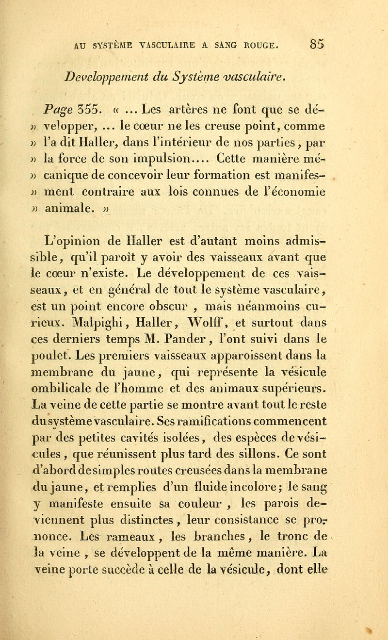 Développement du Système vasculaire. Page 355. « ... Les artères ne font que se de'- » velopper, ... le cœur ne les creuse point, comme » l'a dit Haller, dans l'intérieur de nos parties, par » la force de son impulsion— Cette manière mé- » canique de concevoir leur formation est manifes- » ment contraire aux lois connues de l'économie » animale. » L'opinion de Haller est d'autant moins admis- sible, qu'il paroît y avoir des vaisseaux avant que le cœur n'existe. Le développement de ces vais- seaux, et en général de tout le système vasculaire, est un point encore obscur , mais néanmoins cu- rieux. Malpighi, Haller, WolfF, et surtout dans ces derniers temps M. Pander, l'ont suivi dans le poulet. Les premiers vaisseaux apparoissent dans la membrane du jaune, qui représente la vésicule ombilicale de l'homme et des animaux supérieurs. La veine de cette partie se montre avant tout le reste du système vasculaire. Ses ramifications commencent par des petites cavités isolées, des espèces de vési- cules , que réunissent plus tard des sillons. Ce sont d'abord de simples routes creusées dans la membrane du jaune, et remplies d'un fluide incolore; le sang y manifeste ensuite sa couleur , les parois de- viennent plus distinctes, leur consistance se pror nonce. Les rameaux, les branches, le tronc de la veine , se développent de la même manière. La veine porte succède à celle de la vésicule, dont elle