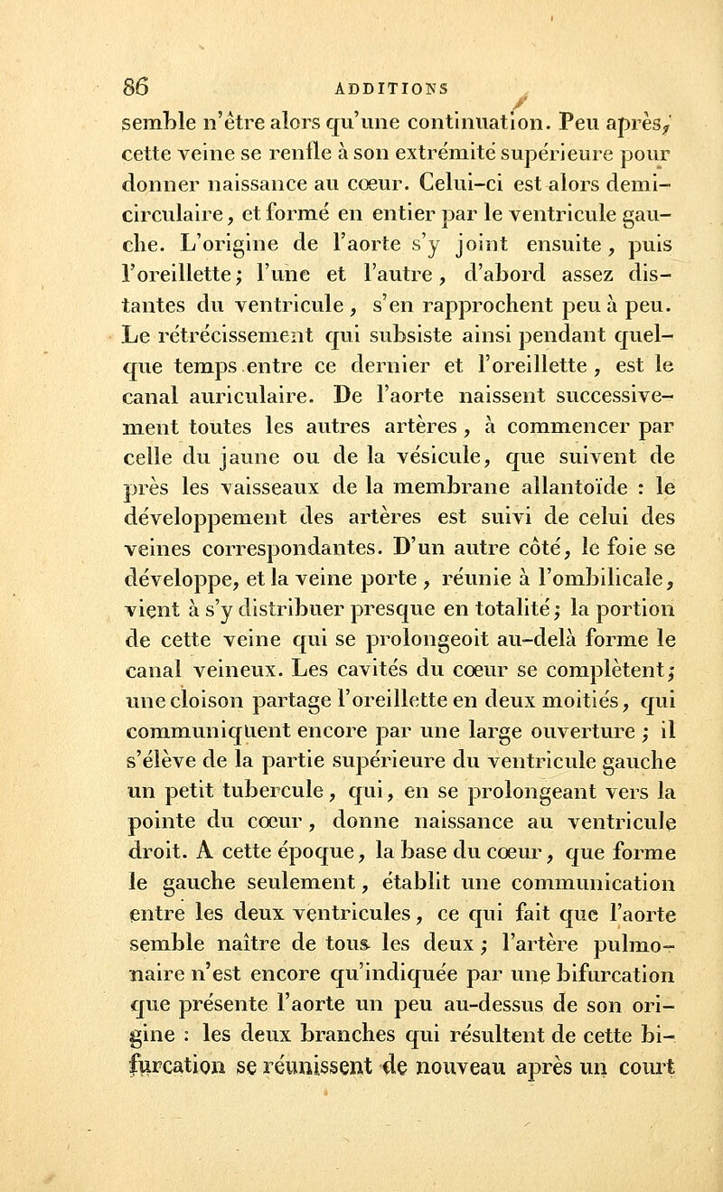 / semble n'être alors qu'une continuation. Peu après,, cette veine se renfle à son extrémité supérieure pour donner naissance au cœur. Celui-ci est alors demi- circulaire , et formé en entier par le ventricule gau- che. L'origine de l'aorte s'y joint ensuite , puis l'oreillette; l'une et l'autre, d'abord assez dis- tantes du ventricule , s'en rapprochent peu à peu. Le rétrécissement qui subsiste ainsi pendant quel- que temps entre ce dernier et l'oreillette , est le canal auriculaire. De l'aorte naissent successive- ment toutes les autres artères, à commencer par celle du jaune ou de la vésicule, que suivent de près les vaisseaux de la membrane ailantoïde : le développement des artères est suivi de celui des veines correspondantes. D'un autre côté, le foie se développe, et la veine porte , réunie à l'ombilicale, vient à s'y distribuer presque en totalité; la portion de cette veine qui se prolongeoit au-delà forme le canal veineux. Les cavités du cœur se complètent; une cloison partage l'oreillette en deux moitiés, qui communiquent encore par une large ouverture ; il s'élève de la partie supérieure du ventricule gauche un petit tubercule, qui, en se prolongeant vers la pointe du cœur, donne naissance au ventricule droit. A cette époque, la base du cœur, que forme le gauche seulement, établit une communication entre les deux ventricules, ce qui fait que l'aorte semble naître de tous les deux ,* l'artère pulmo- naire n'est encore qu'indiquée par une bifurcation que présente l'aorte un peu au-dessus de son ori- gine : les deux branches qui résultent de cette bi- furcation se réunissent de nouveau après un court