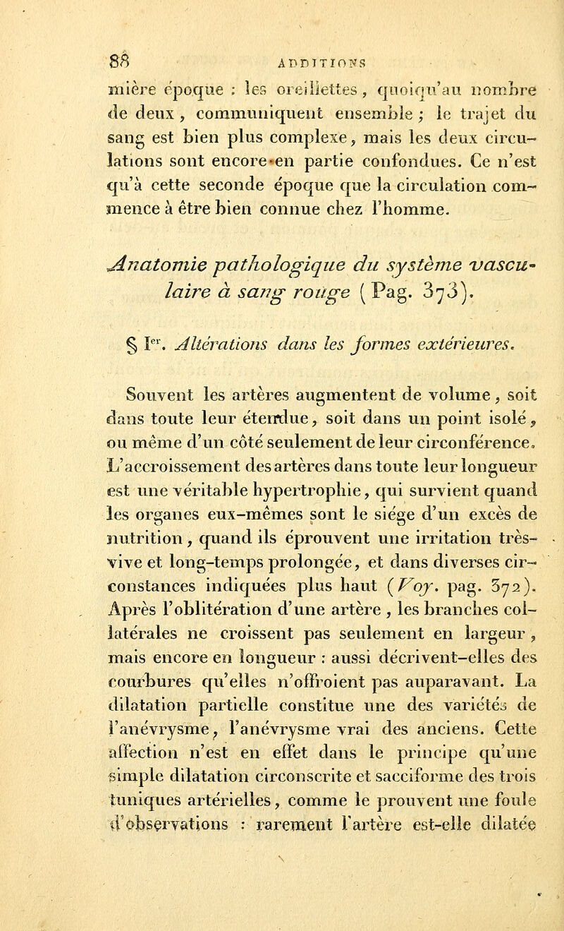 mière époque ; les oreillettes , quoiqu'au nombre de deux, communiquent ensemble; le trajet du sang est bien plus complexe, mais les deux circu- lations sont encore-en partie confondues. Ce n'est qu'à cette seconde époque que la circulation com- mence à être bien connue chez l'homme. JLnatomie pathologique du système vascu- laire à sang rouge ( Pag. 3^3). § Ier. Altérations dans les formes extérieures. Souvent les artères augmentent de volume, soit dans toute leur étemlue, soit dans un point isolé , ou même d'un côté seulement de leur circonférence, L'accroissement des artères dans toute leur longueur est une véritable hypertrophie, qui survient quand les organes eux-mêmes sont le siège d'un excès de nutrition, quand ils éprouvent une irritation très- vive et long-temps prolongée, et dans diverses cir- constances indiquées plus haut {Voy. pag. 372). Après l'oblitération d'une artère , les branches col- latérales ne croissent pas seulement en largeur , mais encore en longueur : aussi décrivent-elles des courbures qu'elles n'offroient pas auparavant. La dilatation partielle constitue une des variétés de l'aiiévrysme ? l'anévrysme vrai des anciens. Cette affection n'est en effet dans le principe qu'une simple dilatation circonscrite et sacciforme des trois tuniques artérielles, comme le prouvent une foule d'observations : rarement l'artère est-elle dilatée