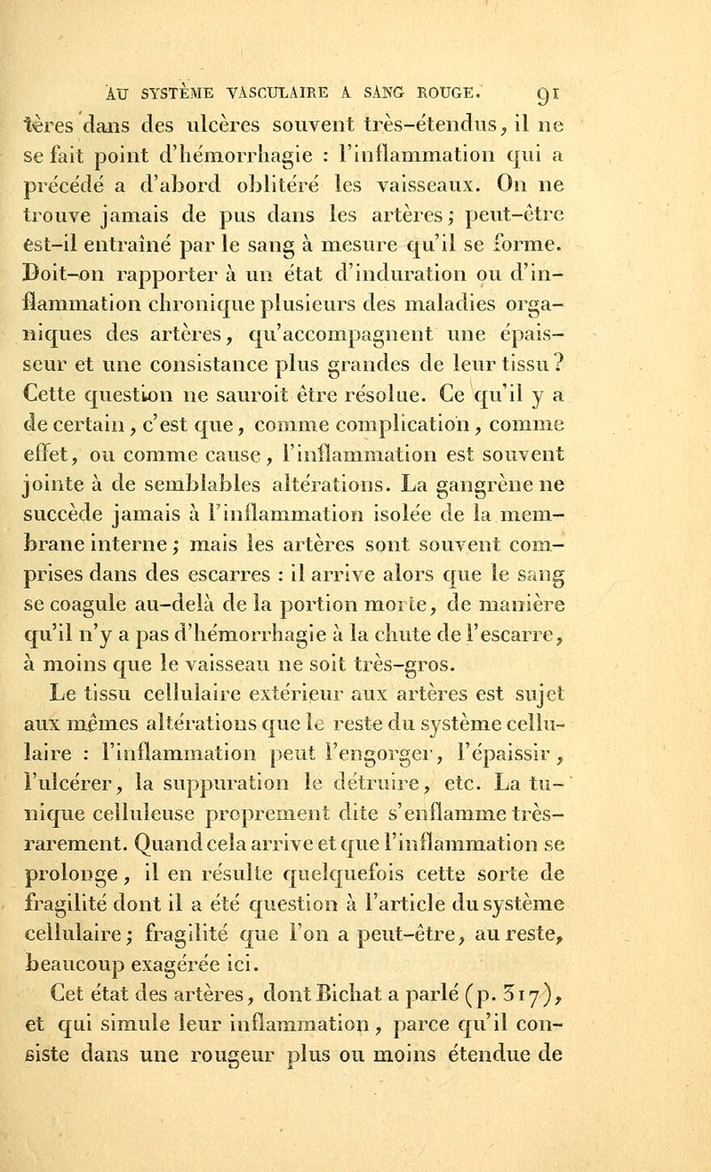 tères dans des ulcères souvent très-étendus, il ne se fait point d'hémorrliagie : l'inflammation qui a précédé a d'abord oblitéré les vaisseaux. On ne trouve jamais de pus dans les artères; peut-être est-il entraîné par le sang à mesure qu'il se forme. Doit-on rapporter à un état d'induration ou d'in- flammation chronique plusieurs des maladies orga- niques des artères, qu'accompagnent une épais- seur et une consistance plus grandes de leur tissu ? Cette question ne sauroit être résolue. Ce qu'il y a de certain, c'est que, comme complication, comme effet, ou comme cause, l'inflammation est souvent jointe à de semblables altérations. La gangrène ne succède jamais à l'inflammation isolée de la mem- brane interne ; mais les artères sont souvent com- prises dans des escarres : il arrive alors que le sang se coagule au-delà de la portion morte, de manière qu'il n'y a pas d'hémorrliagie à la chute de l'escarre, à moins que le vaisseau ne soit très-gros. Le tissu cellulaire extérieur aux artères est sujet aux mêmes altérations que le reste du système cellu- laire : l'inflammation peut l'engorger, l'épaissir, l'ulcérer, la suppuration le détruire, etc. La tu- nique celluleuse proprement dite s'enflamme très- rarement. Quand cela arrive et que l'inflammation se prolonge, il en résulte quelquefois cette sorte de fragilité dont il a été question à l'article du système cellulaire; fragilité que l'on a peut-être, au reste, beaucoup exagérée ici. Cet état des artères, dontBichat a parlé (p. 317), et qui simule leur inflammation, parce qu'il con- siste dans une rougeur plus ou moins étendue de