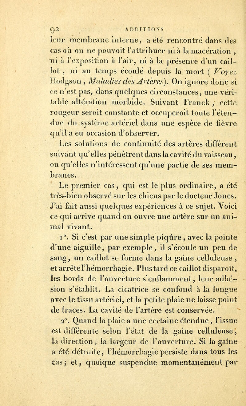 leur membrane interne, a été rencontré clans des cas oii on ne pouvoit l'attribuer ni à la macération , ni à l'exposition à l'air, ni à la présence d'un cail- lot , ni au temps écoulé depuis la mort ( Voyez Hodgson, Maladies des Artères). On ignore donc si ce n'est pas, dans quelques circonstances, une véri- table altération morbide. Suivant Franck, cette rougeur seroit constante et occuperoit toute l'éten- due du système artériel dans une espèce de fièvre qu'il a eu occasion d'observer. Les solutions de continuité des artères diffèrent suivant qu'elles pénètrent dans la cavité du vaisseau, ou qu'elles n'intéressent qu'une partie de ses mem- branes. Le premier cas, qui est le plus ordinaire, a été très-bien observé sur les chiens par le docteur Jones. J'ai fait aussi quelques expériences à ce sujet. Voici ce qui arrive quand on ouvre une artère sur un ani- mal vivant. i°. Si c'est par une simple piqûre, avec la pointe d'une aiguille, par exemple, il s'écoule un peu de sang, un caillot se forme dans la gaîne celluleuse, et arrête l'hémorrhagie. Plus tard ce caillot disparoit, les bords de l'ouverture s'enflamment, leur adhé- sion s'établit. La cicatrice se confond à la longue avec le tissu artériel, et la petite plaie ne laisse point de traces. La cavité de l'artère est conservée. 2°. Quand la plaie a une certaine étendue , l'issue est différente selon l'état de la gaîne celluleuse, la direction, la largeur de l'ouverture. Si la gaîne a été détruite, l'hémorrhagie persiste dans tous les cas | et, quoique suspendue momentanément par