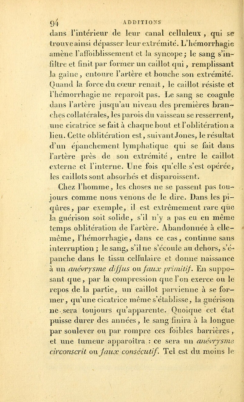 dans l'intérieur de leur canal celluleux , qui se trouve ainsi dépasser leur extrémité. L'hémorrhagie amène l'affaiblissement et la syncope ; le sang s'in- filtre et finit par former un caillot qui, remplissant la gaine , entoure l'artère et bouche son extrémité. Quand la force du cœur r en ait, le caillot résiste et l'hémorrliagie ne reparoît pas. Le sang se coagule dans l'artère jusqu'au niveau des premières bran- dies collatérales, les parois du vaisseau se resserrent^ une cicatrice se fait à chaque bout et l'oblitération a lieu. Cette oblitération est, suivant Jones, le résultat d'un épanchement lymphatique qui se fait dans l'artère près de son extrémité , entre le caillot externe et l'interne. Une fois qu'elle s'est opérée, les caillots sont absorbés et disparoissent. Chez l'homme, les choses ne se passent pas tou- jours comme nous venons de le dire. Dans les pi- qûres, par exemple, il est extrêmement rare que la guérison soit solide, s'il n'y a pas eu en même temps oblitération de l'artère. Abandonnée à elle- même, l'hémorrhagie, dans ce cas, continue sans interruption ; le sang, s'il ne s'écoule au dehors, s'é- panche dans le tissu cellulaire et donne naissance à un anévrysme diffus ou faux primitif. En suppo- sant que, par la compression que l'on exerce ou le repos de la partie, un caillot parvienne à se for- mer, qu'une cicatrice même s'établisse, la guérison ne-.sera toujours qu'apparente. Quoique cet état puisse durer des années, le sang finira à la longue par soulever ou par rompre ces foibles barrières, et une tumeur apparoîtra : ce sera un anévrysme circonscrit ou faux consécutif. Tel est du moins le