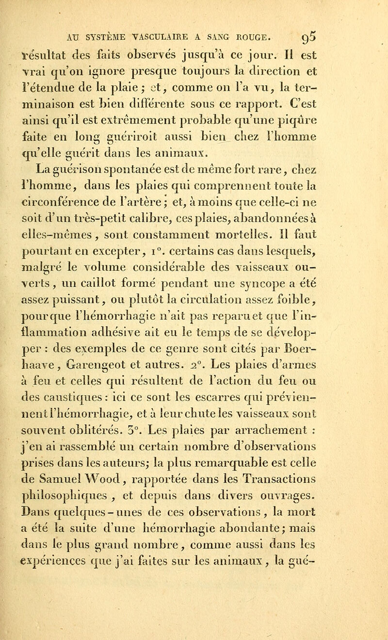 ïésultat des faits observés jusqu'à ce jour. Il est vrai qu'on ignore presque toujours la direction et l'étendue de la plaie ; et, comme on l'a vu, la ter- minaison est bien différente sous ce rapport. C'est ainsi qu'il est extrêmement probable qu'une piqûre faite en long guériroit aussi bien chez riiomme qu'elle guérit dans les animaux. La guérison spontanée est de même fort rare, cîiez l'homme, dans les plaies qui comprennent toute la circonférence de l'artère ; et, à moins que celle-ci ne soit d'un très-petit calibre, ces plaies, abandonnées à elles-mêmes, sont constamment mortelles. Il faut pourtant en excepter, i°. certains cas dans lesquels, malgré le volume considérable des vaisseaux ou- verts , un caillot formé pendant une syncope a été assez puissant, ou plutôt la circulation assez foible, pour que l'hémorrhagie n'ait pas reparu et que l'in- flammation adhésive ait eu le temps de se dévelop- per : des exemples de ce genre sont cités par Boer- haave, Garengeot et autres. 20. Les plaies d'armes à feu et celles qui résultent de l'action du feu ou des caustiques: ici ce sont les escarres qui prévien- nent l'hémorrhagie, et à leur chute les vaisseaux sont souvent oblitérés. 5°. Les plaies par arrachement : j'en ai rassemblé un certain nombre d'observations prises dans les auteurs; la plus remarquable est celle de Samuel Woocl, rapportée dans les Transactions philosophiques , et depuis dans divers ouvrages. Dans quelques-unes de ces observations, la mort a été la suite d'une hémorrhagie abondante; mais dans le plus grand nombre, comme aussi dans les expériences que j'ai faites sur les animaux, la gué-