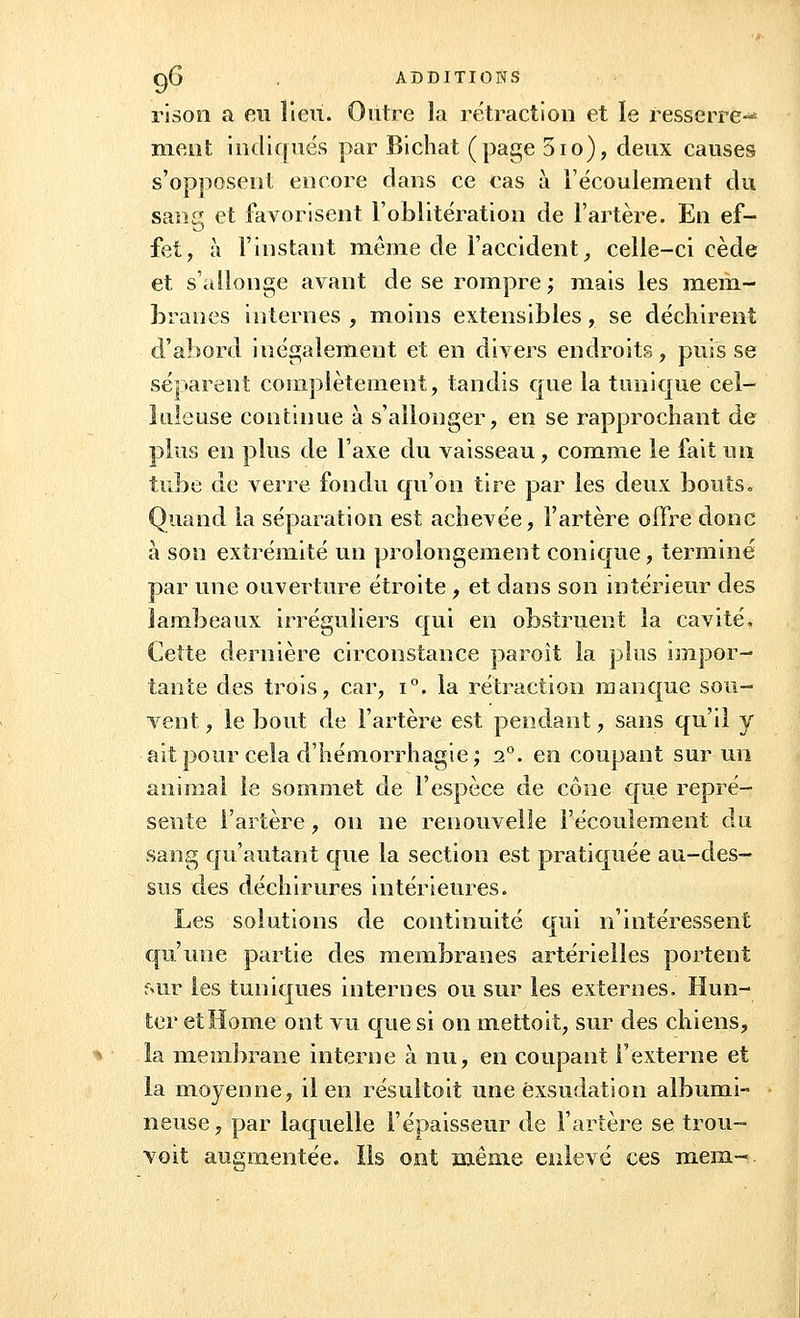ri son a eu lieu. Outre la rétraction et le resserre-* nient indiqués par Bichat (page 5io), deux causes s'opposent encore dans ce cas à l'écoulement du sang et favorisent l'oblitération de l'artère. En ef- fet, à l'instant même de l'accident, celle-ci cède et s'allonge avant de se rompre; mais les mem- branes internes , moins extensibles, se déchirent d'abord inégalement et en divers endroits, puis se séparent complètement, tandis que la tunique cel- luleuse continue à s'allonger, en se rapprochant de plus en plus de l'axe du vaisseau , comme le fait un tube de verre fondu qu'on tire par les deux bouts. Quand la séparation est achevée, l'artère offre donc à son extrémité un prolongement conique, terminé par une ouverture étroite , et dans son intérieur des lambeaux irréguliers qui en obstruent la cavité. Cette dernière circonstance paroit la plus impor- tante des trois, car, i°. la rétraction manque sou- vent , le bout de l'artère est pendant, sans qu'il y ait pour cela d'hémorrhagie; i°. en coupant sur un animal le sommet de l'espèce de cône que repré- sente l'artère, on ne renouvelle l'écoulement du sang qu'autant que la section est pratiquée au-des- sus des déchirures intérieures. Les solutions de continuité qui n'intéressent qu'une partie des membranes artérielles portent sur les tuniques internes ou sur les externes. Hun- ier et Home ont vu que si on mettoit, sur des chiens, la membrane interne à nu, en coupant l'externe et la moyenne, il en résultoit une exsudation albumi- neuse, par laquelle l'épaisseur de l'artère se trou- voit augmentée. Ils ont même enlevé ces mena-