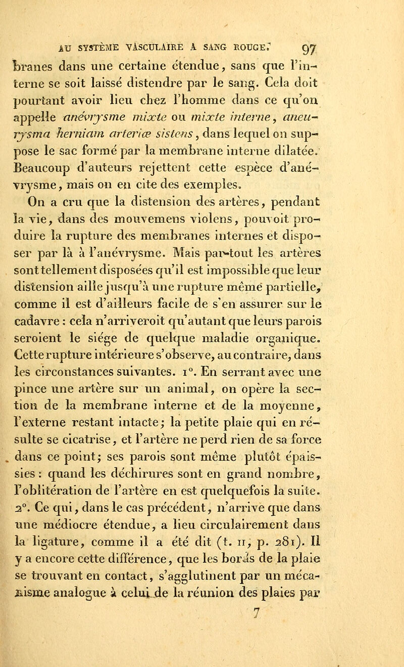 foranes dans une certaine étendue, sans que l'in- terne se soit laissé distendre par le sang. Cela doit pourtant avoir lieu chez l'homme dans ce qu'on appelle anévrysme mixte ou mixte interne, aneu- rysma herniam arteriœ sistens, dans lequel on sup- pose le sac formé par la membrane interne dilatée» Beaucoup d'auteurs rejettent cette espèce d'ané- vrysme, mais on en cite des exemples. On a cru que la distension des artères, pendant la vie, dans des mouvemens violens, pouvoit pro- duire la rupture des membranes internes et dispo- ser par là à F anévrysme. Mais par-tout les artères sont tellement disposées qu'il est impossible que leur distension aille jusqu'à une rupture même partielle, comme il est d'ailleurs facile de s'en assurer sur le cadavre : cela n'arriveroit qu'autant que leurs parois seroient le siège de quelque maladie organique. Cette rupture intérieure s'observe, au contraire, dans les circonstances suivantes. i°. En serrant avec une pince une artère sur un animal, on opère la sec- tion de la membrane interne et de la moyenne, l'externe restant intacte; la petite plaie qui en ré- sulte se cicatrise, et l'artère ne perd rien de sa force dans ce point; ses parois sont même plutôt épais- sies : quand les déchirures sont en grand nombre, Foblitération de l'artère en est quelquefois la suite. 2°. Ce qui, dans le cas précédent, n'arrive que dans une médiocre étendue, a lieu circulairement dans la ligature, comme il a été dit (t. ir, p. 281). Il y a encore cette différence, que les boris de la plaie se trouvant en contact, s'agglutinent par un méca- nisme analogue à celui.de la réunion des plaies par 7
