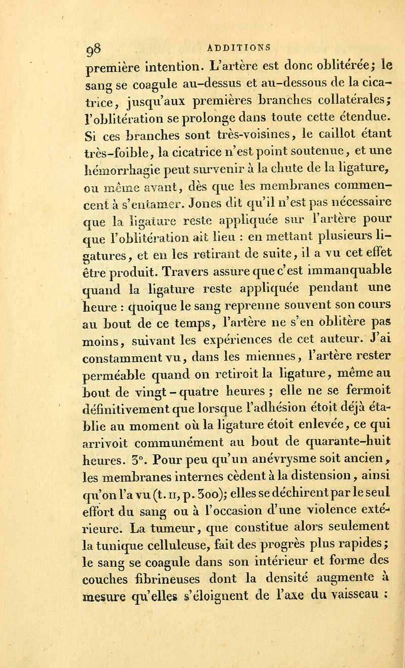 première intention. L'artère est donc oblitérée; le sans se coagule au-dessus et au-dessous de la cica- trice, jusqu'aux premières branches collatérales; l'oblitération se prolonge dans toute cette étendue. Si ces branches sont très-voisines, le caillot étant très-foible, la cicatrice n'est point soutenue, et une hémorrhagie peut survenir à la chute de la ligature, ou même avant, dès que les membranes commen- cent à s'entamer. Jones dit qu'il n'est pas nécessaire que la ligature reste appliquée sur l'artère pour que l'oblitération ait lieu : en mettant plusieurs li- gatures , et en les retirant de suite, il a vu cet effet être produit. Travers assure que c'est immanquable quand la ligature reste appliquée pendant une heure : quoique le sang reprenne souvent son cours au bout de ce temps, l'artère ne s'en oblitère pas moins, suivant les expériences de cet auteur. J'ai constamment vu, dans les miennes, l'artère rester perméable quand on retirait la ligature, même au bout de vingt - quatre heures ; elle ne se fermoit définitivement que lorsque l'adhésion étoit déjà éta- blie au moment où la ligature étoit enlevée, ce qui arrivoit communément au bout de quarante-huit heures. 3°. Pour peu qu'un anévrysme soit ancien, les membranes internes cèdent à la distension, ainsi qu'on l'a vu (t. n, p. 3oo); elles se déchirent par le seul effort du sang ou à l'occasion d'une violence exté- rieure. La tumeur, que constitue alors seulement la tunique celluleuse, fait des progrès plus rapides; le sang se coagule dans son intérieur et forme des couches fibrineuses dont la densité augmente à mesure qu'elles s'éloignent de l'axe du vaisseau ;