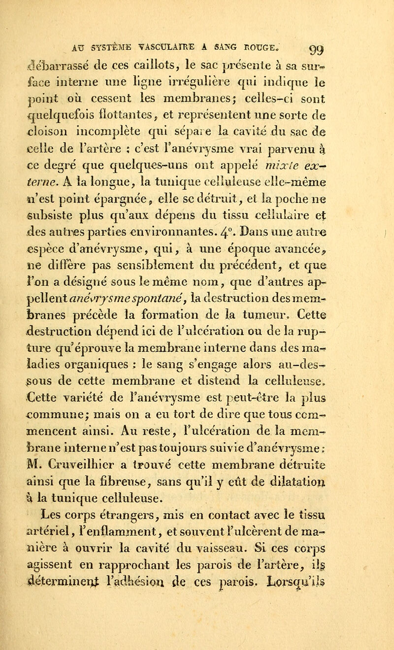 débarrassé de ces caillots, le sac présente à sa sur* face interne une ligne irrégulière qui indique le point où cessent les membranes; celles-ci sont quelquefois flottantes, et représentent une sorte de cloison incomplète qui sépare la cavité du sac de celle de l'artère ; c'est l'anévrysme vrai parvenu à ce degré que quelques-uns ont appelé mixte ex- terne. A la longue, la tunique celluleuse elle-même n'est point épargnée, elle se détruit, et la poche ne subsiste plus qu'aux dépens du tissu cellulaire et des autres parties environnantes. 4°. Bans une autre espèce d'anévrysme, qui, à une époque avancée-, ne diffère pas sensiblement du précédent, et que l'on a désigné sous le même nom, que d'autres ap- pellent ané\>ry s me spontané, la destruction des mem- branes précède la formation de la tumeur. Cette destruction dépend ici de l'ulcération ou de la rup- ture qu'éprouve la membrane interne dans des ma^ ïadies organiques : le sang s'engage alors au-des- gous de cette membrane et distend la celluleuse, Cette variété de Fanévrysme est peut-être la plus commune; mais on a eu tort de dire que tous com- mencent ainsi. Au reste, l'ulcération de la mem- brane interne n'est pas toujours suivie d'anévrysme ; M. Cruveilhier a trouvé cette membrane détruite ainsi que la fibreuse, sans qu'il y eût de dilatation, k la tunique celluleuse. Les corps étrangers, mis en contact avec le tissu artériel, l'enflamment, et souvent l'ulcèrent de ma- nière à ouvrir la cavité du vaisseau. Si ces corps agissent en rapprochant les parois de l'artère, ils déterminent l'adhésion de ces parois. Lorsqu'ils