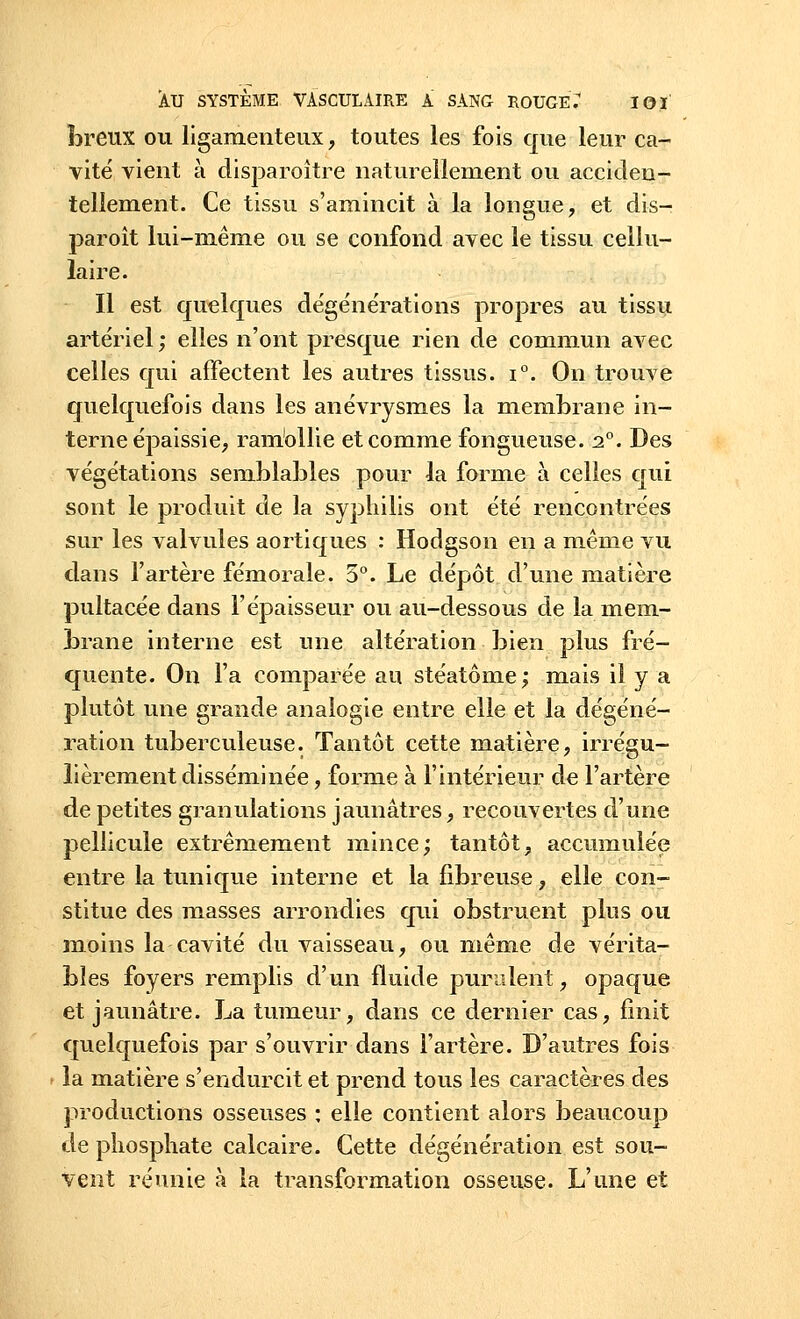 breux ou ligamenteux, toutes les fois que leur ca- vité vient à disparoitre naturellement ou acciden- tellement. Ce tissu s'amincit à la longue, et dis— paroît lui-même ou se confond avec le tissu cellu- laire. Il est quelques dégénérations propres au tissu artériel ; elles n'ont presque rien de commun avec celles qui affectent les autres tissus. i°. On trouve quelquefois dans les anévrysmes la membrane in- terne épaissie, ramollie et comme fongueuse. 20. Des végétations semblables pour la forme à celles qui sont le produit de la syphilis ont été rencontrées sur les valvules aortiques : Hodgson en a même vu dans l'artère fémorale. 5°. Le dépôt d'une matière pultacée dans l'épaisseur ou au-dessous de la mem- brane interne est une altération bien plus fré- quente. On l'a comparée au stéatôme; mais il y a plutôt une grande analogie entre elle et la dégéné- ration tuberculeuse. Tantôt cette matière, irrégu- lièrement disséminée, forme à l'intérieur de l'artère de petites granulations jaunâtres, recouvertes d'une pellicule extrêmement mince; tantôt, accumulée entre la tunique interne et la fibreuse, elle con- stitue des masses arrondies qui obstruent plus ou moins la cavité du vaisseau, ou même de vérita- bles foyers remplis d'un fluide purulent, opaque et jaunâtre. La tumeur, dans ce dernier cas, finit quelquefois par s'ouvrir dans l'artère. D'autres fois la matière s'endurcit et prend tous les caractères des productions osseuses : elle contient alors beaucoup de phosphate calcaire. Cette dégénération est sou- vent réunie à la transformation osseuse. L'une et