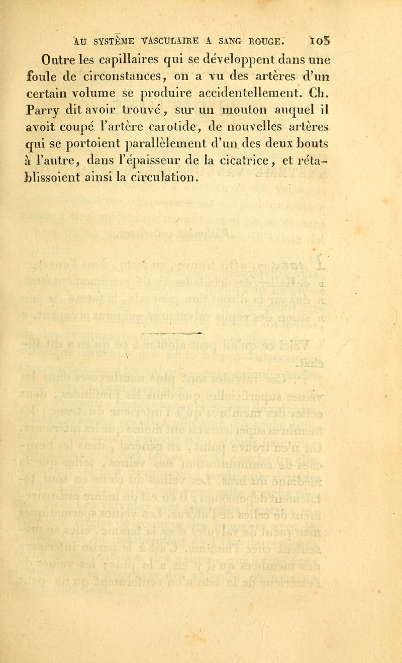 Outre les capillaires qui se développent dans une foule de circonstances, on a vu des artères d'un certain volume se produire accidentellement. Ch. Parry dit avoir trouvé, sur un mouton auquel il avoit coupé l'artère carotide, de nouvelles artères qui se portoient parallèlement d'un des deux bouts à l'autre, dans l'épaisseur de la cicatrice, et réta- hlissoient ainsi la circulation.