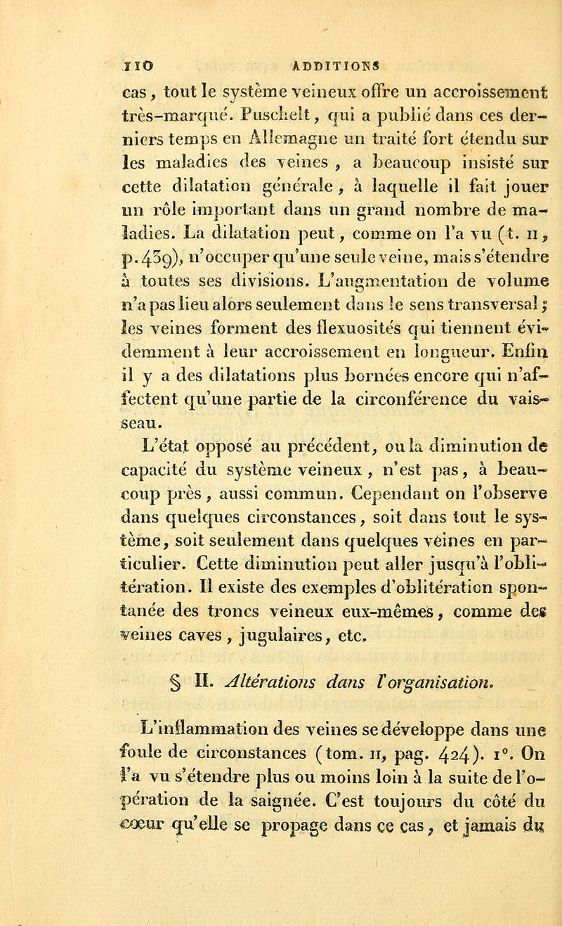 cas, tout le système veineux offre un accroissement très-marqué. Pusclielt, qui a publié clans ces der- niers temps en Allemagne un traité fort étendu sur les maladies des veines , a beaucoup insisté sur cette dilatation générale, à laquelle il fait jouer un rôle important dans un grand nombre de ma- ladies. La dilatation peut, comme on l'a yu (t. n, p. 4^9)> n'occuper qu'une seule veine, mais s'étendre à toutes ses divisions. L'augmentation de volume n'a pas lieu alors seulement dans îe sens transversal ; les veines forment des llexuosités qui tiennent évi- demment à leur accroissement en longueur. Enfin il y a des dilatations plus bornées encore qui n'af- fectent qu'une partie de la circonférence du vais* seau. L'état opposé au précédent, ou la diminution de capacité du système veineux , n'est pas, à beau- coup près, aussi commun. Cependant on l'observe dans quelques circonstances, soit dans tout le sys-< tème, soit seulement dans quelques veines en par- ticulier. Cette diminution peut aller jusqu'à l'obli- tération. Il existe des exemples d'oblitération spon« tanée des troncs veineux eux-mêmes, comme des reines caves , jugulaires, etc. § IL AltératioJis dans Vorganisation. L'inflammation des veines se développe dans une foule de circonstances (tom. ir, pag. 424)* l0* 0° l'a vu s'étendre plus ou moins loin à la suite de l'o- pération de la saignée. C'est toujours du côté du cœur qu'elle se propage dans ce cas ; et jamais du,