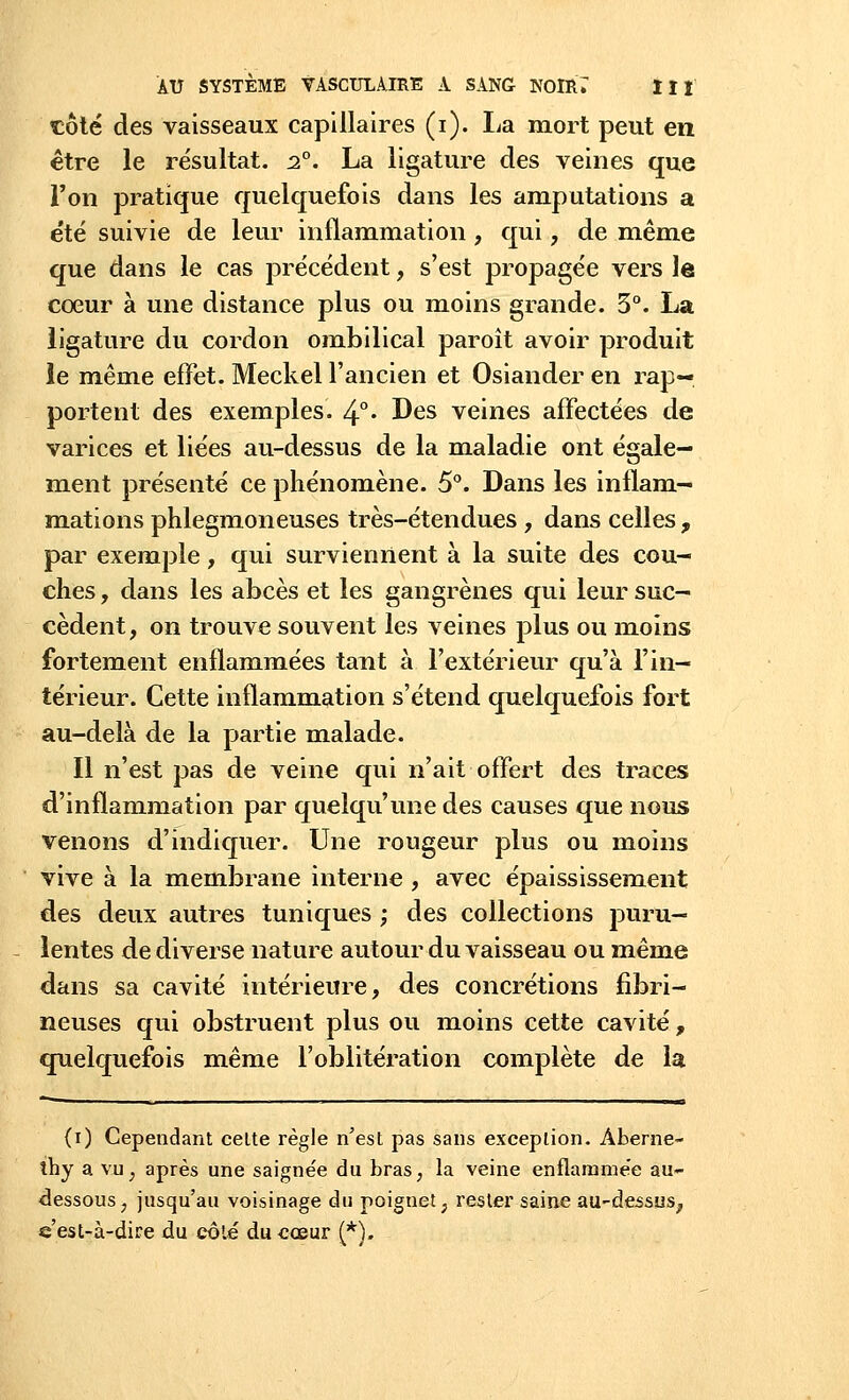 côté des vaisseaux capillaires (i). La mort peut en être le résultat. 20. La ligature des veines que l'on pratique quelquefois dans les amputations a été suivie de leur inflammation, qui, de même que dans le cas précédent, s'est propagée vers le cœur à une distance plus ou moins grande. 3°. La ligature du cordon ombilical paroît avoir produit le même effet. Meckel l'ancien et Osiander en rap- portent des exemples. 4°« Des veines affectées de varices et liées au-dessus de la maladie ont égale- ment présenté ce phénomène. 5°. Dans les inflam- mations phlegmoneuses très-étendues , dans celles , par exemple, qui surviennent à la suite des cou- ches , dans les abcès et les gangrènes qui leur suc- cèdent, on trouve souvent les veines plus ou moins fortement enflammées tant à l'extérieur qu'à l'in- térieur. Cette inflammation s'étend quelquefois fort au-delà de la partie malade. Il n'est pas de veine qui n'ait offert des traces d'inflammation par quelqu'une des causes que nous venons d'indiquer. Une rougeur plus ou moins vive à la membrane interne, avec épaississement des deux autres tuniques ; des collections puru- lentes de diverse nature autour du vaisseau ou même dans sa cavité intérieure, des concrétions fibri- neuses qui obstruent plus ou moins cette cavité, quelquefois même l'oblitération complète de la (i) Cependant celte règle n'est pas sans exception. Aberne- thy a vil, après une saignée du bras, la veine enflarame'e au- dessous, jusqu'au voisinage du poignet, rester saine au-dessus., q est-à-dire du côte du cœur (*).