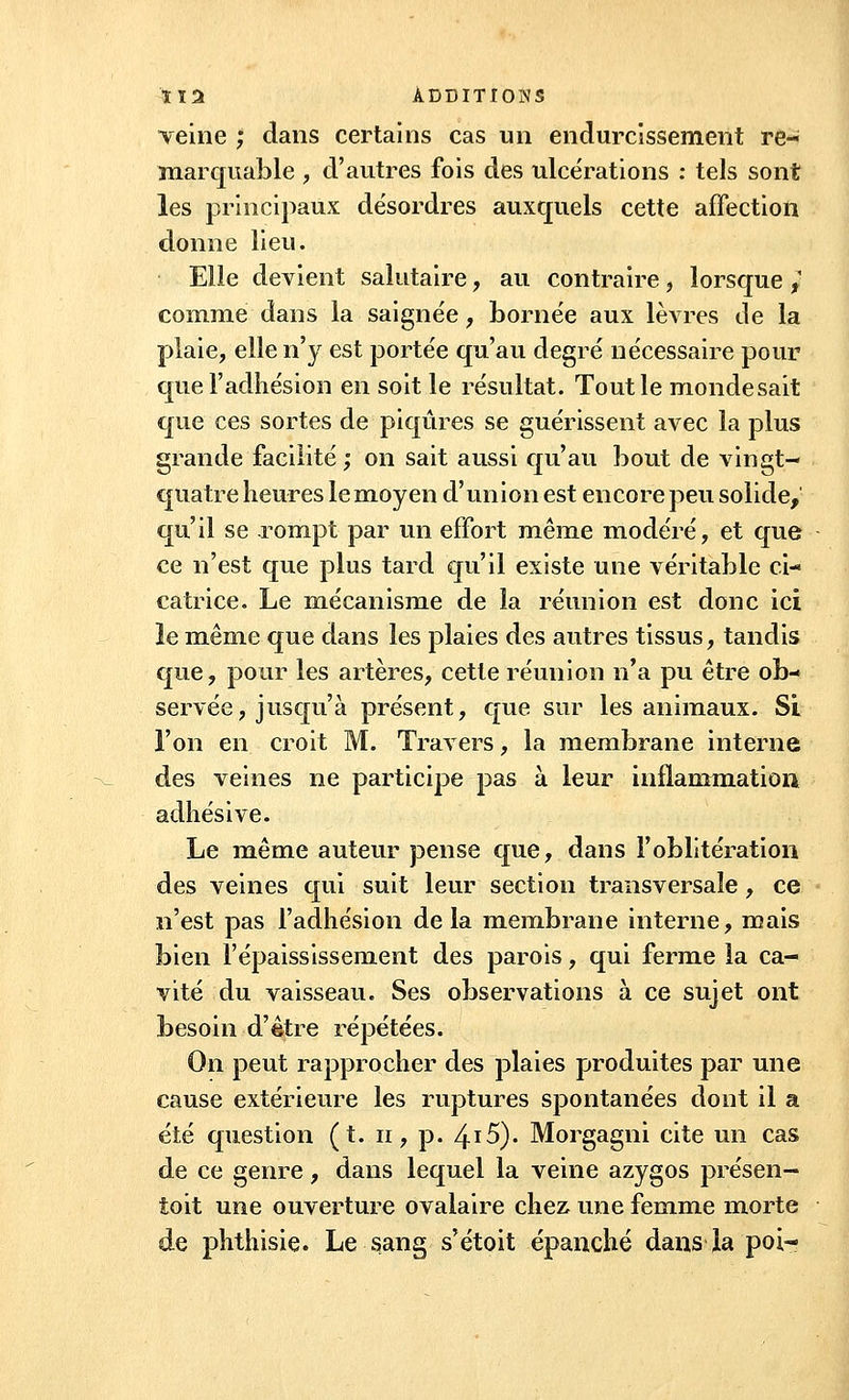 veine ; dans certains cas un endurcissement re- marquable , d'autres fois des ulcérations : tels sont les principaux désordres auxquels cette affection donne lieu. Elle devient salutaire , au contraire , lorsque ,' comme dans la saignée, bornée aux lèvres de la plaie, elle n'y est portée qu'au degré nécessaire pour que l'adhésion en soit le résultat. Tout le monde sait que ces sortes de piqûres se guérissent avec la plus grande facilité ; on sait aussi qu'au bout de vingt- quatre heures le moyen d'union est encore peu solide, qu'il se rompt par un effort même modéré, et que ce n'est que plus tard qu'il existe une véritable ci- catrice. Le mécanisme de la réunion est donc ici le même que dans les plaies des autres tissus, tandis que, pour les artères, cette réunion n'a pu être ob- servée, jusqu'à présent, que sur les animaux. Si l'on en croit M. Travers, la membrane interne des veines ne participe pas à leur inflammation adhésive. Le même auteur pense que, dans l'oblitération des veines qui suit leur section transversale, ce n'est pas l'adhésion de la membrane interne, mais bien l'épaississement des parois, qui ferme la ca- vité du vaisseau. Ses observations à ce sujet ont besoin d'être répétées. On peut rapprocher des plaies produites par une cause extérieure les ruptures spontanées dont il a été question (t. n, p. 4.15). Morgagni cite un cas de ce genre, dans lequel la veine azygos présen- toit une ouverture ovalaire chez une femme morte de phthisie. Le sang s'étoit épanché dans la poi-
