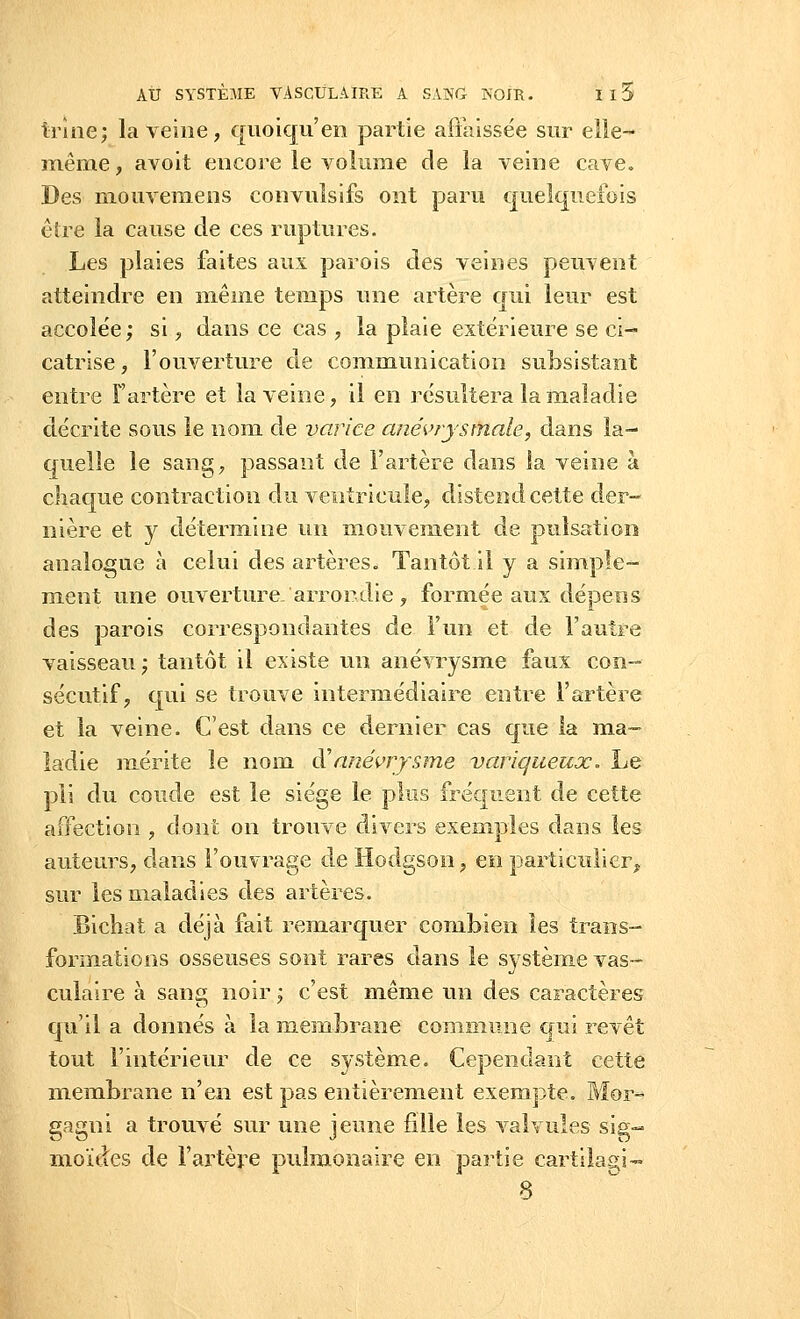 trine; la veine, quoiqu'en partie affaissée sur elle- même , avoit encore le volume de la veine cave. Des mouvemens convulsifs ont paru quelquefois être la cause de ces ruptures. Les plaies faites aux parois des veines peuvent atteindre en même temps une artère qui leur est accolée; si, dans ce cas , la plaie extérieure se ci- catrise , l'ouverture de communication subsistant entre F artère et la veine, il en résultera la maladie décrite sous le nom de varice anévrystïiale, dans la- quelle le sang, passant de l'artère dans la veine à chaque contraction du ventricule, distend cette der- nière et y détermine un mouvement de pulsation analogue à celui des artères. Tantôt il y a simple- ment une ouverture, arrondie , formée aux dépens des parois correspondantes de F un et de l'autre vaisseau; tantôt il existe un anévrysme faux con- sécutif, qui se trouve intermédiaire entre l'artère et la veine. C'est dans ce dernier cas que la ma- ladie mérite le nom d:'anévrysme variqueux. Le pli du coude est le siège le plus fréquent de cette affection , dont on trouve divers exemples dans les auteurs, dans l'ouvrage de Hodgson, en particulier, sur les maladies des artères. Bichat a déjà fait remarquer combien les trans- formations osseuses sont rares dans le système vas- culaire à sang noir ; c'est même un des caractères qu'il a donnés à la membrane commune qui revêt tout l'intérieur de ce système. Cependant cette membrane n'en est pas entièrement exempte. Mor- gagni a trouvé sur une jeune fille les valvules sig- moïdes de l'artère pulmonaire en partie cartilagi-