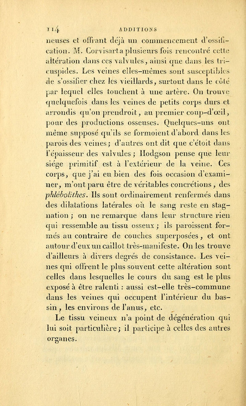 neuses et offrant déjà un commencement d'ossifi- cation. M. Corvisarta plusieurs fois rencontré cette altération dans ces valvules, ainsi que dans les tri- cuspides. Les veines elles-mêmes sont susceptibles Àe s'ossifier chez les vieillards, surtout dans le côté par lequel elles touchent à une artère. On trouve quelquefois dans les veines de petits corps durs et arrondis qu'on prendroit, au premier coup-d'ceil, pour des productions osseuses. Quelques-uns ont même supposé qu'ils se formoient d'abord dans les parois des veines ; d'autres ont dit que c'étoit dans l'épaisseur des valvules ; Ilodgson pense que leur siége primitif est à l'extérieur de la veine. Ces corps, que j'ai eu bien des fois occasion d'exami- ner, m'ont paru être de véritables concrétions, des phlèbolithes. Ils sont ordinairement renfermés dans des dilatations latérales où le sang reste en stag- nation ; on ne remarque dans leur structure rien qui ressemble au tissu osseux ; ils paroissent for- més au contraire de couches superposées, et ont autour d'eux un caillot très-manifeste. On les trouve d'ailleurs à divers degrés de consistance. Les vei- nes qui offrent le plus souvent cette altération sont celles dans lesquelles le cours du sang est le plus exposé à être ralenti : aussi est-elle très-commune dans les veines qui occupent l'intérieur du bas- sin , les environs de l'anus, etc. Le tissu veineux n'a point de dégénération qui lui soit particulière ; il participe à celles des autres organes.