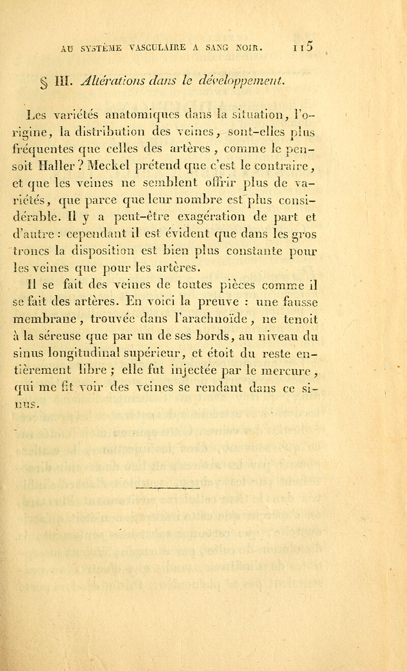§ III. AUêvatlons dans le développement. Les variétés anatomiques clans la situation, l'o- rigine, la distribution des veines, sont-elles plus fréquentes que celles des artères , comme le pen- soit Haller ? Meckel prétend que c'est le contraire, et que les veines ne semblent offrir plus de va- riétés, que parce que leur nombre est'plus consi- dérable. H y a peut-être exagération de part et d'autre : cependant il est évident que dans les gros troncs la disposition est bien plus constante pour les veines que pour les artères. Il se fait des veines de toutes pièces comme il se fait des artères. En voici la preuve : une fausse membrane, trouvée dans l'arachnoïde, ne tenoit à la séreuse que par un de ses bords, au niveau du sinus longitudinal supérieur, et étoit du reste en- tièrement libre ; elle fut injectée par le mercure , qui me fit voir des veines se rendant dans ce si- nus.