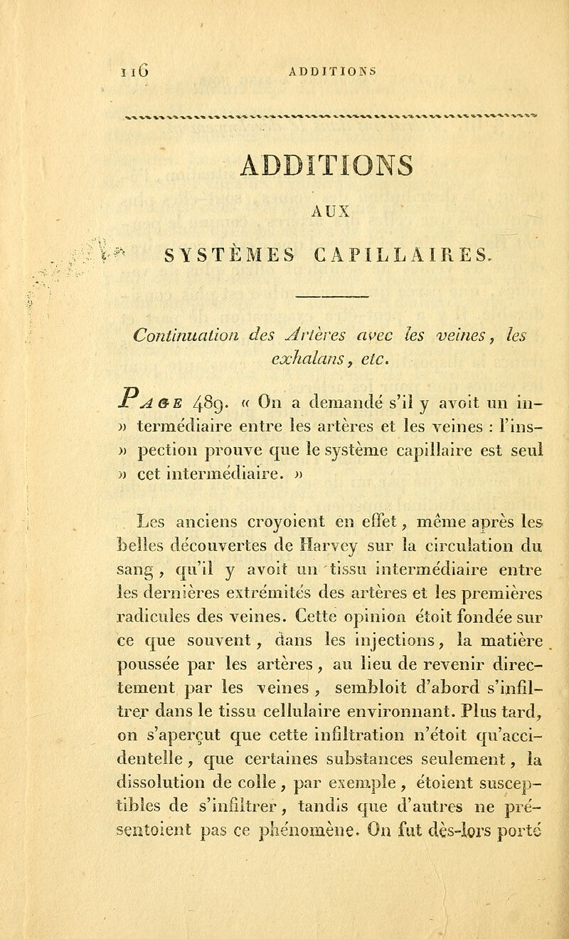 AUX SYSTÈMES CAPILLAIRES.. Continuation des artères avec les veines, les exhalans, etc. Jlage 4^9- (( On a demandé s'il y a voit un in— » termédiaire entre les artères et les veines : l'ins- » pection prouve que le système capillaire est seul » cet intermédiaire. » Les anciens croyoient en effet , même après les belles découvertes de Harvey sur la circulation du sang , qu'il y avoit un tissu intermédiaire entre les dernières extrémités des artères et les premières radicules des veines. Cette opinion étoit fondée sur ce que souvent, dans les injections, la matière poussée par les artères, au lieu de revenir direc- tement par les veines , sembloit d'abord s'infil- trer dans le tissu cellulaire environnant. Plus tard, on s'aperçut que cette infiltration n'étoit qu'acci- dentelle , que certaines substances seulement, la dissolution de colle , par exemple , étoient suscep- tibles de s'infiltrer, tandis que d'autres ne pré- sentaient pas ce phénomène. On fut dès-lors porté