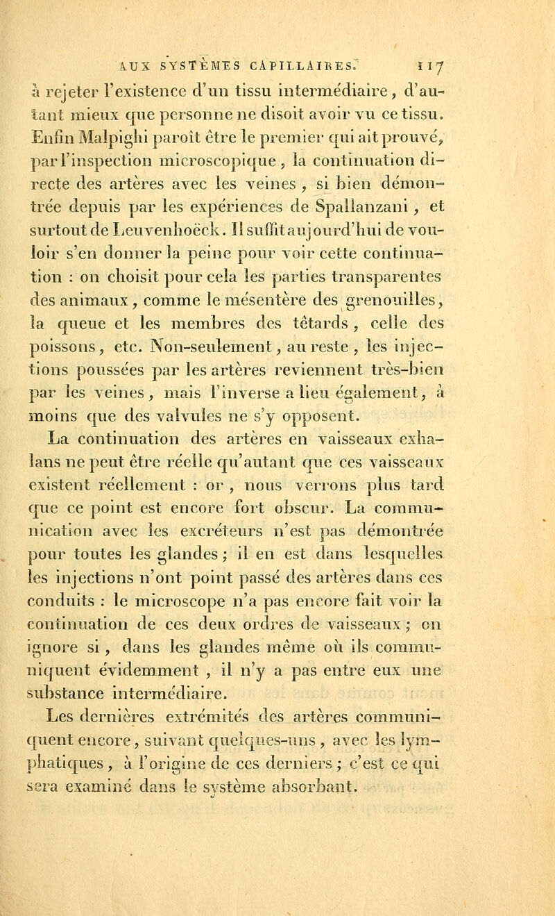 à rejeter l'existence d'un tissu intermédiaire, d'au- tant mieux que personne ne disoit avoir vu ce tissu. Enfin Malpighi paroît être le premier qui ait prouve', par l'inspection microscopique, la continuation di- recte des artères avec les veines , si bien démon- trée depuis par les expériences de Spalianzani, et surtout de Leuvenhoëck. Il suffit aujourd'hui de vou- loir s'en donner la peine pour voir cette continua- tion : on choisit pour cela les parties transparentes des animaux , comme le mésentère des grenouilles > la queue et les membres des têtards , celle des poissons, etc. Non-seulement, au reste , les injec- tions poussées par les artères reviennent très-bien par les veines, mais l'inverse a lieu également, à moins que des valvules ne s'y opposent. La continuation des artères en vaisseaux exha- lans ne peut être réelle qu'autant que ces vaisseaux existent réellement : or , nous verrons plus tard que ce point est encore fort obscur. La commu- nication avec les excréteurs n'est pas démontrée pour toutes les glandes ; il en est dans lesquelles les injections n'ont point passé des artères dans ces conduits : le microscope n'a pas encore fait voir la continuation de ces deux ordres de vaisseaux ; on ignore si, dans les glandes même où ils commu- niquent évidemment , il n'y a pas entre eux une substance intermédiaire. Les dernières extrémités des artères communi- quent encore, suivant quelques-uns , avec les lym- phatiques , à l'origine de ces derniers ; c'est ce qui sera examiné dans le système absorbant.