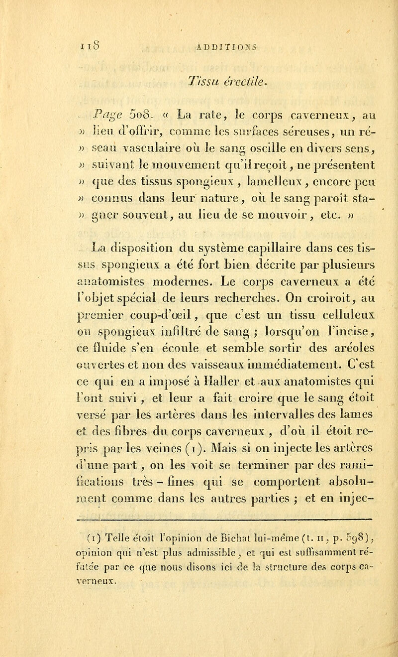 Tissu ereçtile. Page 5o8- « La rate, le corps caverneux, au -)) lieu d'offrir, comme les surfaces séreuses, un ré- » seau vasculaire où le sang oscille en divers sens, » suivant le mouvement qu'il reçoit, ne présentent » que des tissus spongieux , lamelleux, encore peu » connus dans leur nature, où le sang paroît sta- » gncr souvent, au lieu de se mouvoir, etc. » La disposition du système capillaire dans ces tis- sus spongieux a été fort bien décrite par plusieurs anatomistes modernes. Le corps caverneux a été l'objet spécial de leurs recherches. On croiroit, au premier coup-d'oeil, que c'est un tissu celluleux ou spongieux infiltré de sang ; lorsqu'on l'incise, ce fluide s'en écoule et semble sortir des aréoles ouvertes et non des vaisseaux immédiatement. C'est ce qui en a imposé à Ilaller et aux anatomistes qui l'ont suivi , et leur a fait croire que le sang étoit versé par les artères dans les intervalles des lames et des fibres du corps caverneux , d'où il étoit re- pris par les veines (i). Mais si on injecte les artères d'une part, on les voit se terminer par des rami- fications très - fines qui se comportent absolu- ment comme dans les autres parties ; et en injec- (ï) Telle étoit l'opinion de Bichat lui-même (t. ir, p. S98), opinion qui n'est plus admissible ; et qui est suffisamment ré- futée par ce que nous disons ici de la structure des corps ca- verneux.
