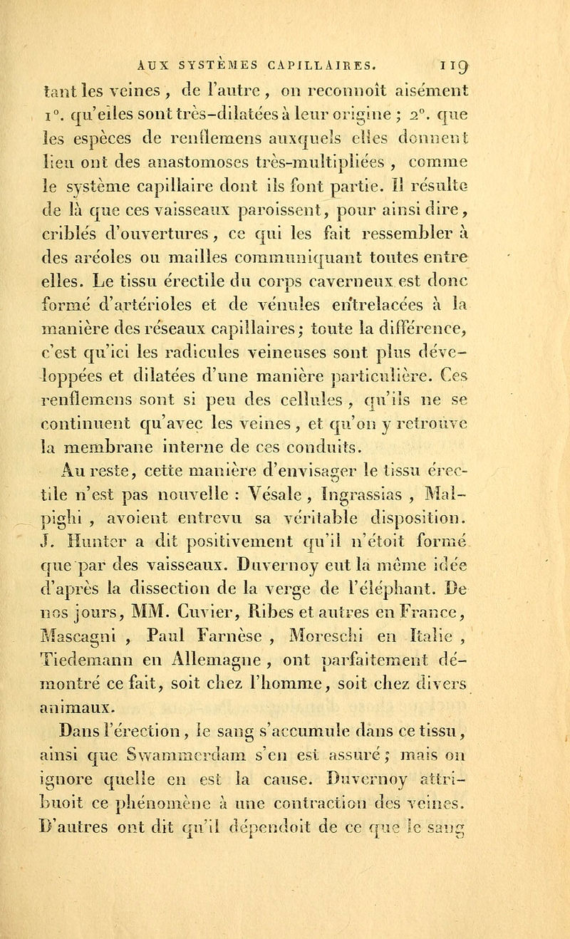 tant les veines, de l'autre , on reconn oit aisément i°. qu'elles sont très-dilatées à leur origine ; 20. que les espèces de renQemens auxquels elles donnent lieu ont des anastomoses très-multipliées , comme le système capillaire dont ils font partie. I! résulte de là que ces vaisseaux paroissent, pour ainsi dire, criblés d'ouvertures, ce qui les fait ressembler à des aréoles ou mailles communiquant toutes entre elles. Le tissu érectile du corps caverneux est donc formé d'artérioles et de vénules entrelacées à la manière des réseaux capillaires; toute la différence, c'est qu'ici les radicules veineuses sont plus déve- loppées et dilatées d'une manière particulière. Ces renflemens sont si peu des cellules , qu'ils ne se continuent qu'avec les veines , et qu'on y retrouve la membrane interne de ces conduits. Au reste, cette manière d'envisager le tissu érec- tile n'est pas nouvelle : Vésale , ïngrassias , Mal- pighi , avoient entrevu sa véritable disposition. J. Himter a dit positivement qu'il n'étoit formé crue par des vaisseaux. Duvernoy eut la même idée d'après la dissection de la verge de l'éléphant. De nos jours, MM. Cuvier, Ribes et autres en France, Maseagni , Paul Farnèse , Moreschi en Italie , Tiedemann en Allemagne , ont parfaitement dé- montré ce fait, soit chez l'homme, soit chez divers animaux. Dans l'érection, le sang s'accumule dans ce tissu, ainsi que Swaminerdam s'en est assuré ; mais on ignore quelle en est la cause. Duvernoy attri- buoit ce phénomène à une contraction des veines. D'autres ont dit qu'il dépendoit de ce que le sang