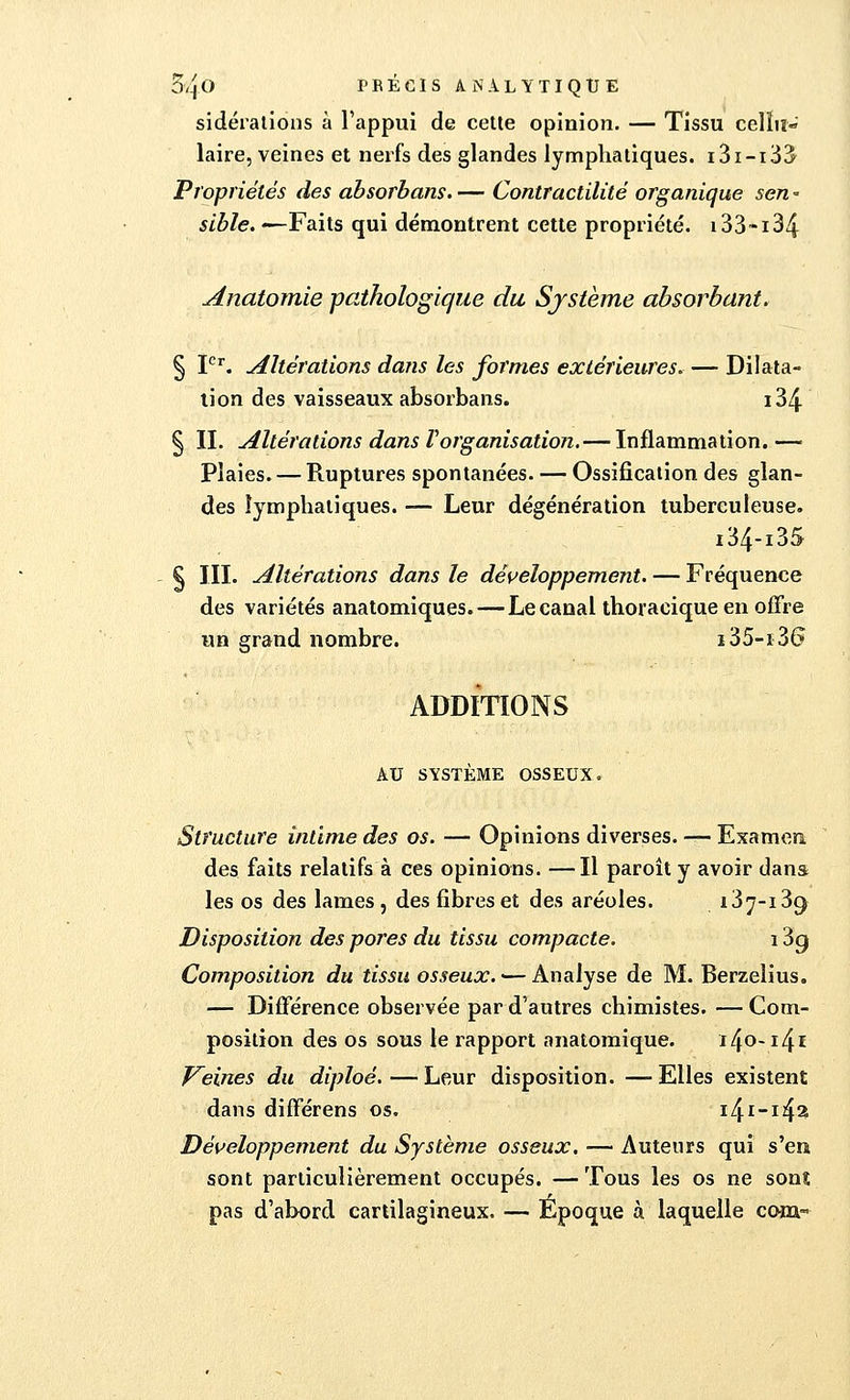 sidérations à l'appui de cette opinion. — Tissu cellu- laire, veines et nerfs des glandes lymphatiques. i3i-i33 Propriétés des absorbons.— Contractilité organique sen* sible. —Faits qui démontrent cette propriété. i33~i34 Anatomie -pathologique du Système absorbant. § Ier. Altérations dans les formes extérieures Dilata- tion des vaisseaux absorbans. i34 § II. Altérations dans ïorganisation. — Inflammation.— Plaies. — Ruptures spontanées. — Ossification des glan- des lymphatiques. — Leur dégénération tuberculeuse. i34-i3S § III. Altérations dans le développement. — Fréquence des variétés anatomiques. — Le canal thoracique en offre un grand nombre. i35-i36 ADDITIONS AU SYSTÈME OSSEUX. Structure intime des os. — Opinions diverses. — Examen des faits relatifs à ces opinions. —Il paroît y avoir dans les os des lames, des fibres et des aréoles. 137-139 Disposition des pores du tissu compacte. 13g Composition du tissu osseux. — Analyse de M. Berzelius. — Différence observée par d'autres chimistes. — Com- position des os sous le rapport anatomique. i4o-i4i Peines du diploé. — Leur disposition. —- Elles existent dans différens os. i£\i-\§% Développement du Système osseux. — Auteurs qui s'en sont particulièrement occupés. —Tous les os ne sont pas d'abord cartilagineux. — Époque à laquelle corn-