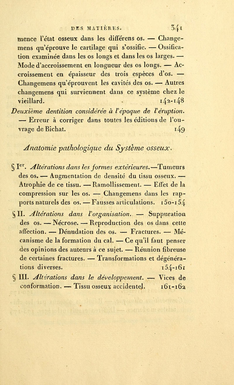 mence l'état osseux dans les différens os. — Change- mens qu'éprouve le cartilage qui s'ossifie. — Ossifica- tion examinée dans les os longs et dans les os larges. — Mode d'accroissement en longueur des os longs. — Ac- croissement en épaisseur des trois espèces d'os. — Changemens qu'éprouvent les cavités des os. — Autres changemens qui surviennent dans ce système chez le vieillard. - i42-i4^ Deuxième dentition considérée à ïépoque de Véruption. — Erreur à corriger dans toutes les éditions de l'ou- vrage de Bichat. i49 Anatomie pathologique du Système osseux. § Ier. Altérations dans les formes extérieures.—Tumeurs des os. — Augmentation de densité du tissu osseux. — Atrophie de ce tissu. —Ramollissement. — Effet de la compression sur les os. — Changemens dans les rap- ports naturels des os. — Fausses articulations. 15o-i 54 §11. Altérations dans l'organisation. — Suppuration des os. — Nécrose. — Reproduction des os dans celle affection. — Dénudation des os. — Fractures. — Mé- canisme de la formation du cal. — Ce qu'il faut penser des opinions des auteurs à ce sujet. — Réunion fibreuse de certaines fractures. — Transformations et dégénéra- tions diverses. i54-i6i § III. Altérations dans le développement. —- Vices de conformation. — Tissu osseux accidentel. 161-162