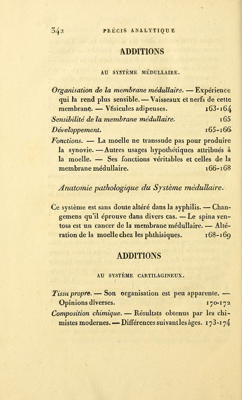 ADDITIONS AU SYSTÈME MÉDULLAIEE. Organisation de la membrane médullaire. — Expérience qui la rend plus sensible. — Vaisseaux et nerfs de cette membrane- ■— Vésicules adipeuses. i63-i64 Sensibilité de la membrane médullaire. 165 Développement. 165-166- Fonctions. — La moelle ne transsude pas pour produire la synovie.—Autres usages hypothétiques attribués à la moelle. — Ses fonctions véritables et celles de la membrane médullaire. 166-168 Anatomie pathologique du Système médullaire. Ce système est sans doute altéré dans la syphilis. — Chan- gemens qu'il éprouve dans divers cas. — Le spina ven- tosa est un cancer de la membrane médullaire. — Alté- ration de la moelle chez les phthisiques. 168-169 ADDITIONS AU SYSTÈME CARTILAGINEUX. Tissu propre. — Sou organisation est peu apparente. — Opinions diverses. 170-172 Composition chimique. — Résultats obtenus par les chi- mistes modernes. — Différences suivant les âges. 173-174