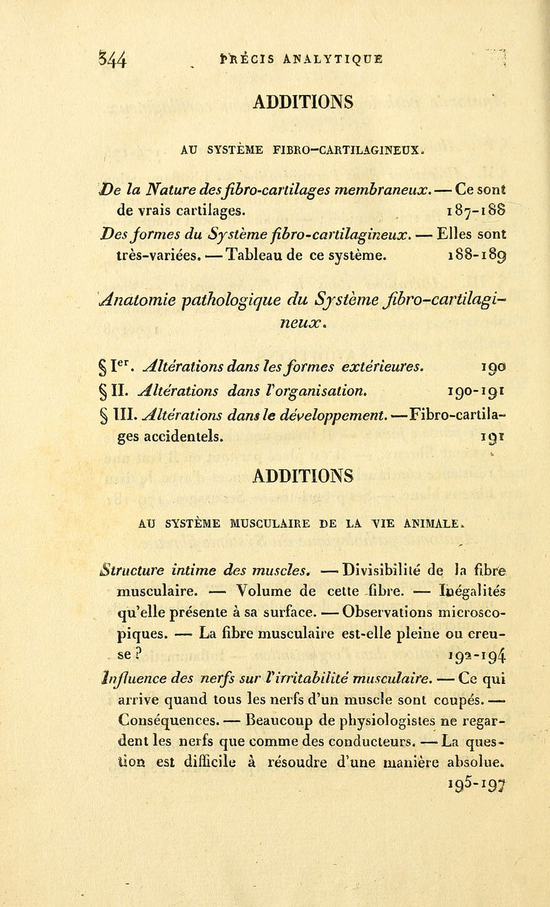 ADDITIONS AU SYSTÈME FIBRO-CARTILAGINEUX. De la Nature desfibro-cartilages membraneux. — Ce sont de vrais cartilages. 187-188 Des formes du Système fibro-cartilagineux. — Elles sont très-variées. — Tableau de ce système. 188-189 Anatomie pathologique du Système fibro-cartilagi- neuoc. §Ier'. Altérations dans les formes extérieures. 190 §11. Altérations dans ïorganisation. 190-191 § III. Altérations dans le développement. —Fibro-cartila- ges accidentels. 191 ADDITIONS AU SYSTÈME MUSCULAIRE DE LA YIE ANIMALE, Structure intime des muscles. — Divisibilité de la fibre musculaire. — Volume de cette fibre. ■— Inégalités qu'elle présente à sa surface. — Observations microsco- piques. — La fibre musculaire est-elle pleine ou creu- se ? 193-194 Influence des nerfs sur Virritabilité musculaire. — Ce qui arrive quand tous les nerfs d'un muscle sont coupés. — Conséquences. — Beaucoup de physiologistes ne regar- dent les nerfs que comme des conducteurs. —La ques- tion est difficile à résoudre d'une manière absolue.